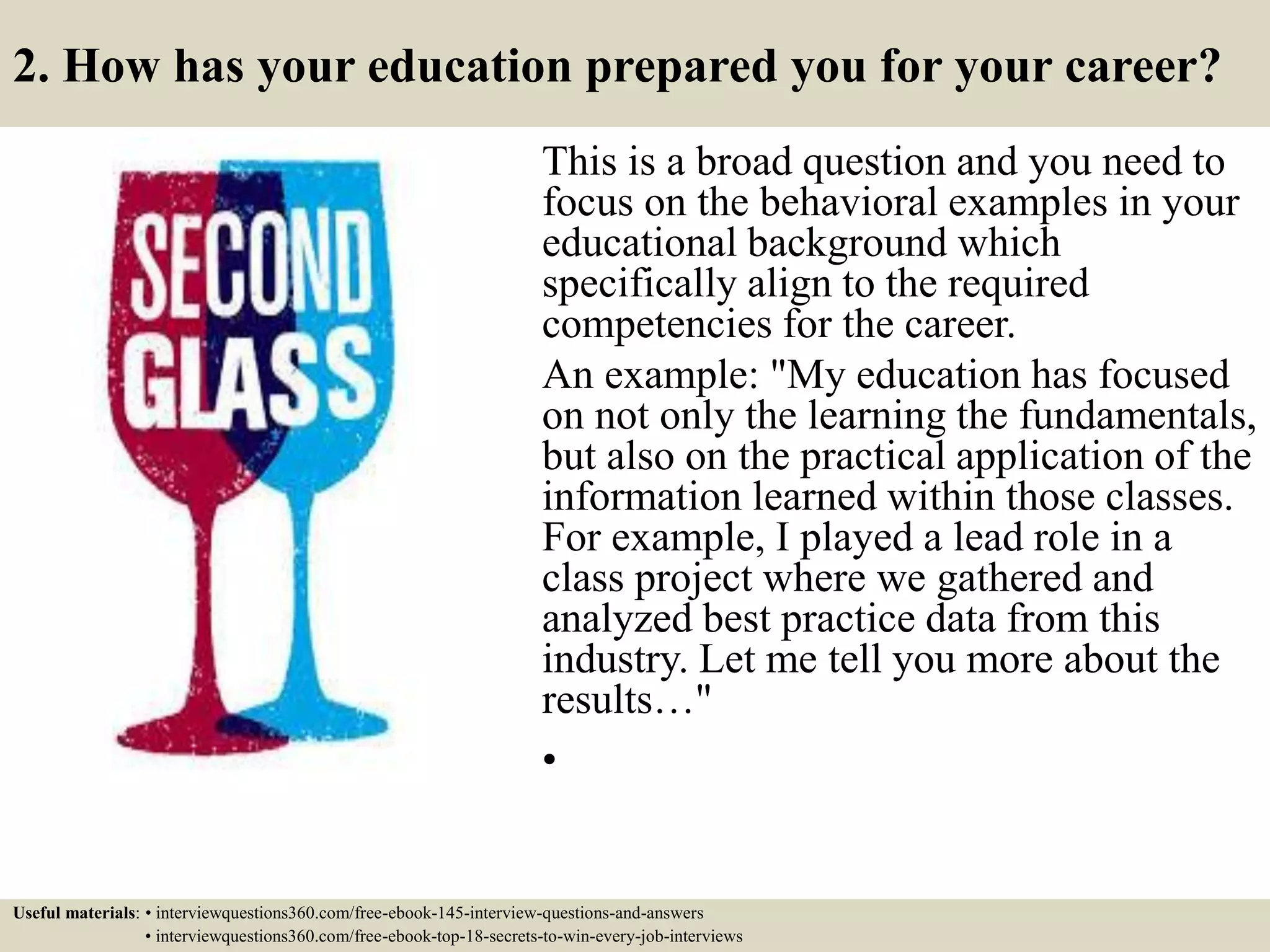 2. How has your education prepared you for your career?
This is a broad question and you need to
focus on the behavioral examples in your
educational background which
specifically align to the required
competencies for the career.
An example: "My education has focused
on not only the learning the fundamentals,
but also on the practical application of the
information learned within those classes.
For example, I played a lead role in a
class project where we gathered and
analyzed best practice data from this
industry. Let me tell you more about the
results…"
•
Useful materials: • interviewquestions360.com/free-ebook-145-interview-questions-and-answers
• interviewquestions360.com/free-ebook-top-18-secrets-to-win-every-job-interviews
 