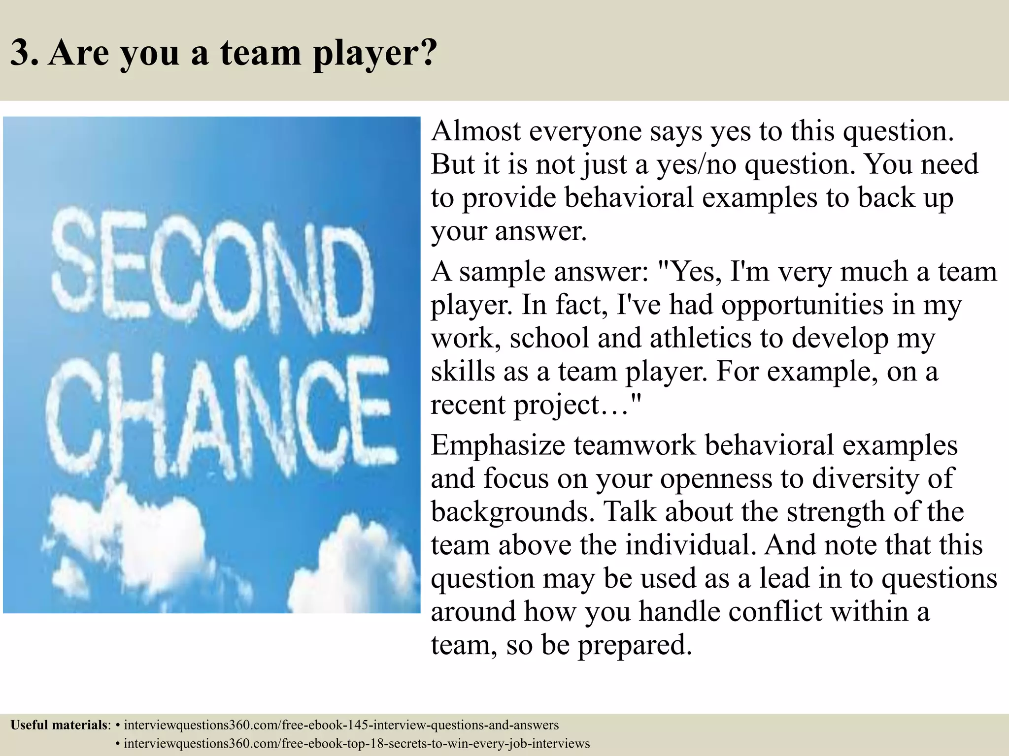 3. Are you a team player?
Almost everyone says yes to this question.
But it is not just a yes/no question. You need
to provide behavioral examples to back up
your answer.
A sample answer: "Yes, I'm very much a team
player. In fact, I've had opportunities in my
work, school and athletics to develop my
skills as a team player. For example, on a
recent project…"
Emphasize teamwork behavioral examples
and focus on your openness to diversity of
backgrounds. Talk about the strength of the
team above the individual. And note that this
question may be used as a lead in to questions
around how you handle conflict within a
team, so be prepared.
Useful materials: • interviewquestions360.com/free-ebook-145-interview-questions-and-answers
• interviewquestions360.com/free-ebook-top-18-secrets-to-win-every-job-interviews
 
