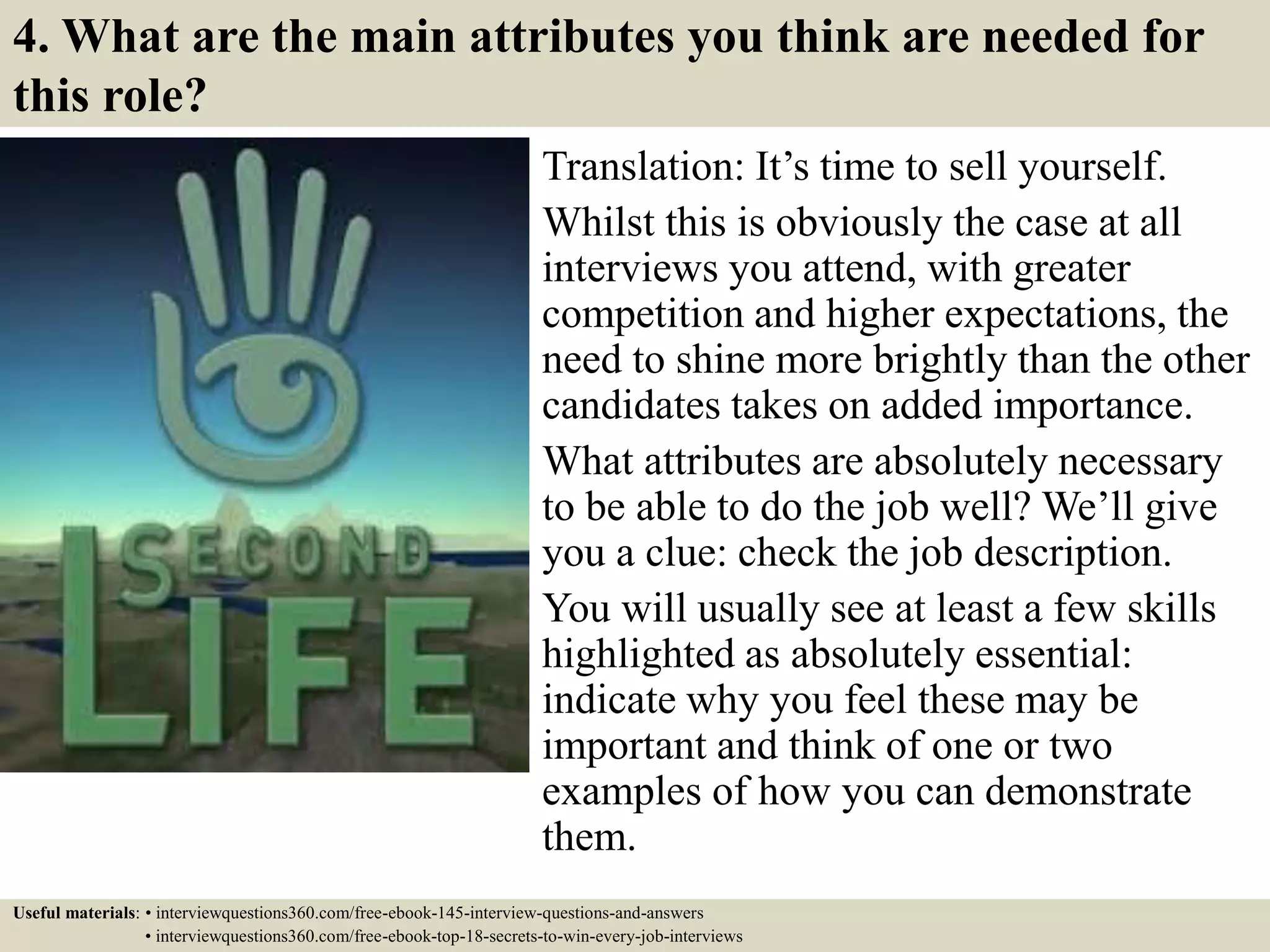 4. What are the main attributes you think are needed for
this role?
Translation: It’s time to sell yourself.
Whilst this is obviously the case at all
interviews you attend, with greater
competition and higher expectations, the
need to shine more brightly than the other
candidates takes on added importance.
What attributes are absolutely necessary
to be able to do the job well? We’ll give
you a clue: check the job description.
You will usually see at least a few skills
highlighted as absolutely essential:
indicate why you feel these may be
important and think of one or two
examples of how you can demonstrate
them.
Useful materials: • interviewquestions360.com/free-ebook-145-interview-questions-and-answers
• interviewquestions360.com/free-ebook-top-18-secrets-to-win-every-job-interviews
 