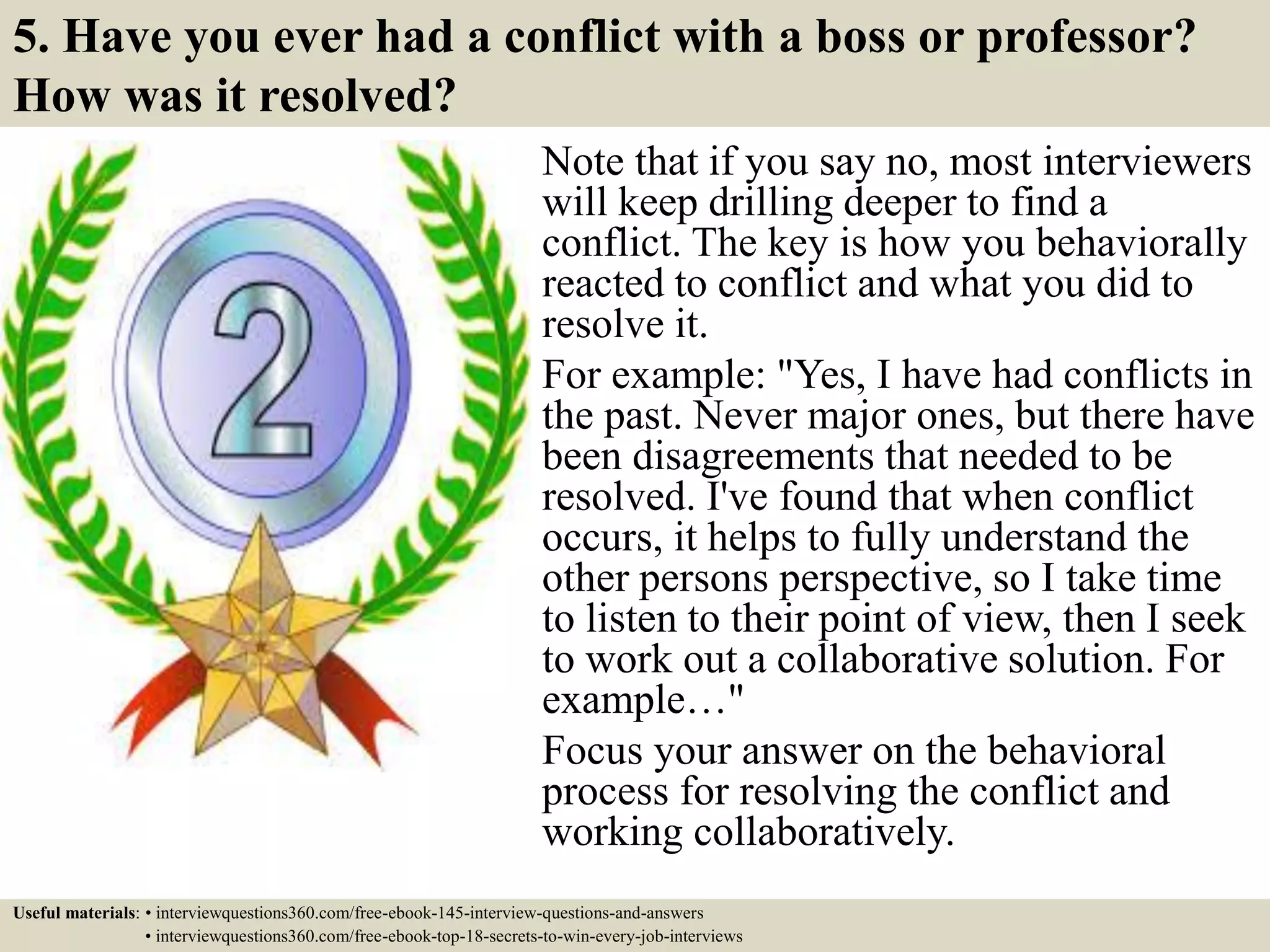 5. Have you ever had a conflict with a boss or professor?
How was it resolved?
Note that if you say no, most interviewers
will keep drilling deeper to find a
conflict. The key is how you behaviorally
reacted to conflict and what you did to
resolve it.
For example: "Yes, I have had conflicts in
the past. Never major ones, but there have
been disagreements that needed to be
resolved. I've found that when conflict
occurs, it helps to fully understand the
other persons perspective, so I take time
to listen to their point of view, then I seek
to work out a collaborative solution. For
example…"
Focus your answer on the behavioral
process for resolving the conflict and
working collaboratively.
Useful materials: • interviewquestions360.com/free-ebook-145-interview-questions-and-answers
• interviewquestions360.com/free-ebook-top-18-secrets-to-win-every-job-interviews
 