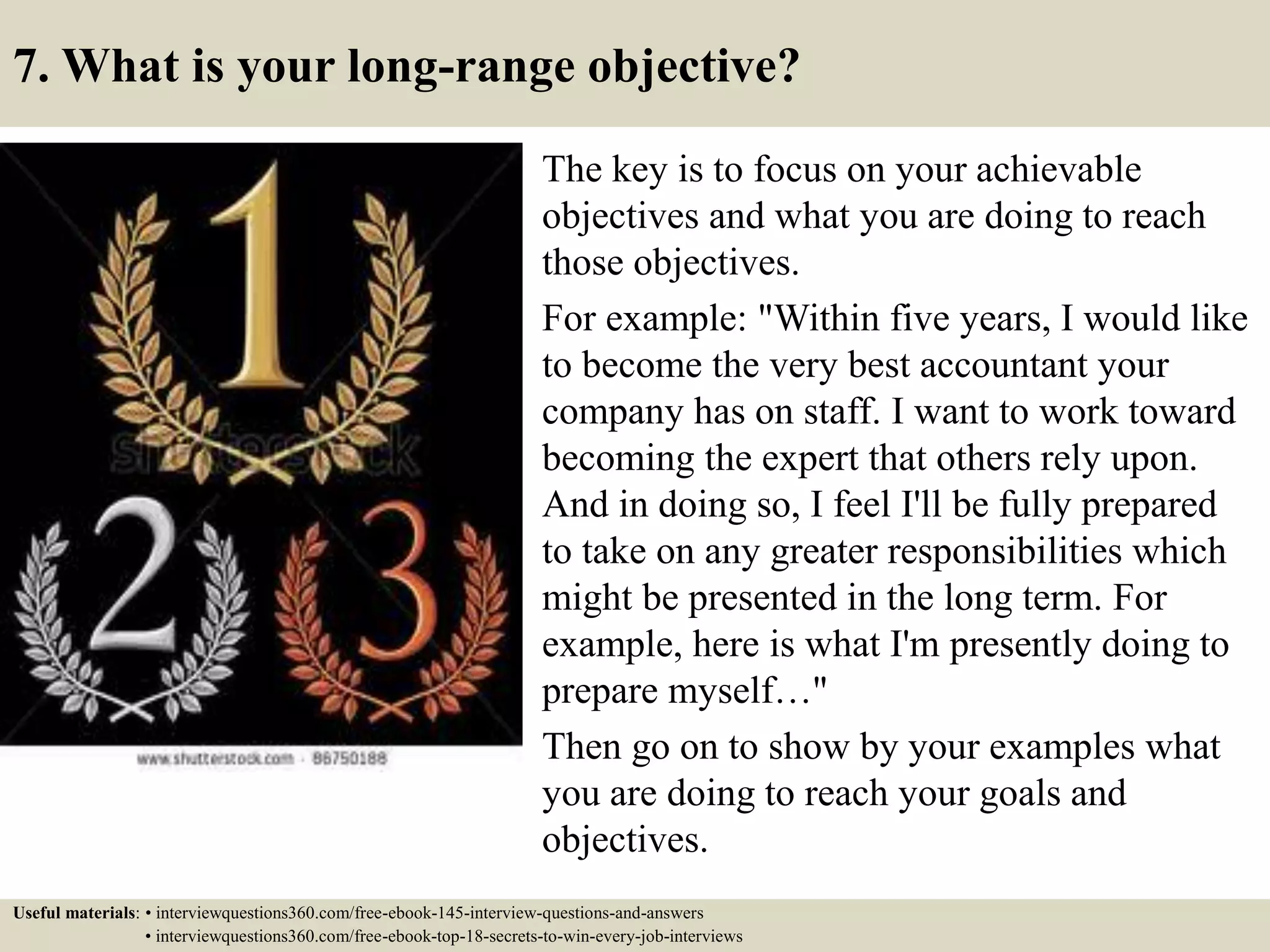 7. What is your long-range objective?
The key is to focus on your achievable
objectives and what you are doing to reach
those objectives.
For example: "Within five years, I would like
to become the very best accountant your
company has on staff. I want to work toward
becoming the expert that others rely upon.
And in doing so, I feel I'll be fully prepared
to take on any greater responsibilities which
might be presented in the long term. For
example, here is what I'm presently doing to
prepare myself…"
Then go on to show by your examples what
you are doing to reach your goals and
objectives.
Useful materials: • interviewquestions360.com/free-ebook-145-interview-questions-and-answers
• interviewquestions360.com/free-ebook-top-18-secrets-to-win-every-job-interviews
 