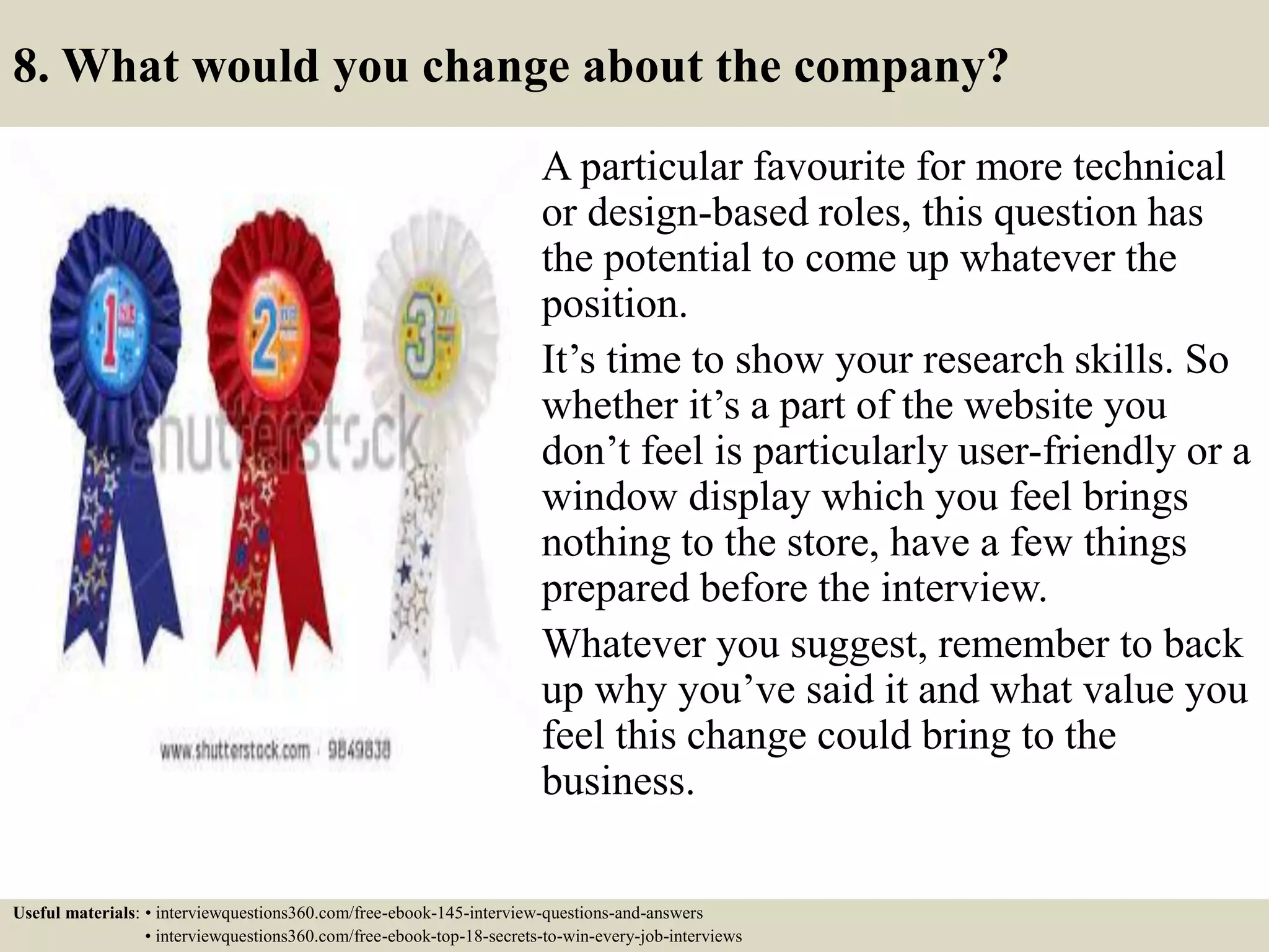 8. What would you change about the company?
A particular favourite for more technical
or design-based roles, this question has
the potential to come up whatever the
position.
It’s time to show your research skills. So
whether it’s a part of the website you
don’t feel is particularly user-friendly or a
window display which you feel brings
nothing to the store, have a few things
prepared before the interview.
Whatever you suggest, remember to back
up why you’ve said it and what value you
feel this change could bring to the
business.
Useful materials: • interviewquestions360.com/free-ebook-145-interview-questions-and-answers
• interviewquestions360.com/free-ebook-top-18-secrets-to-win-every-job-interviews
 