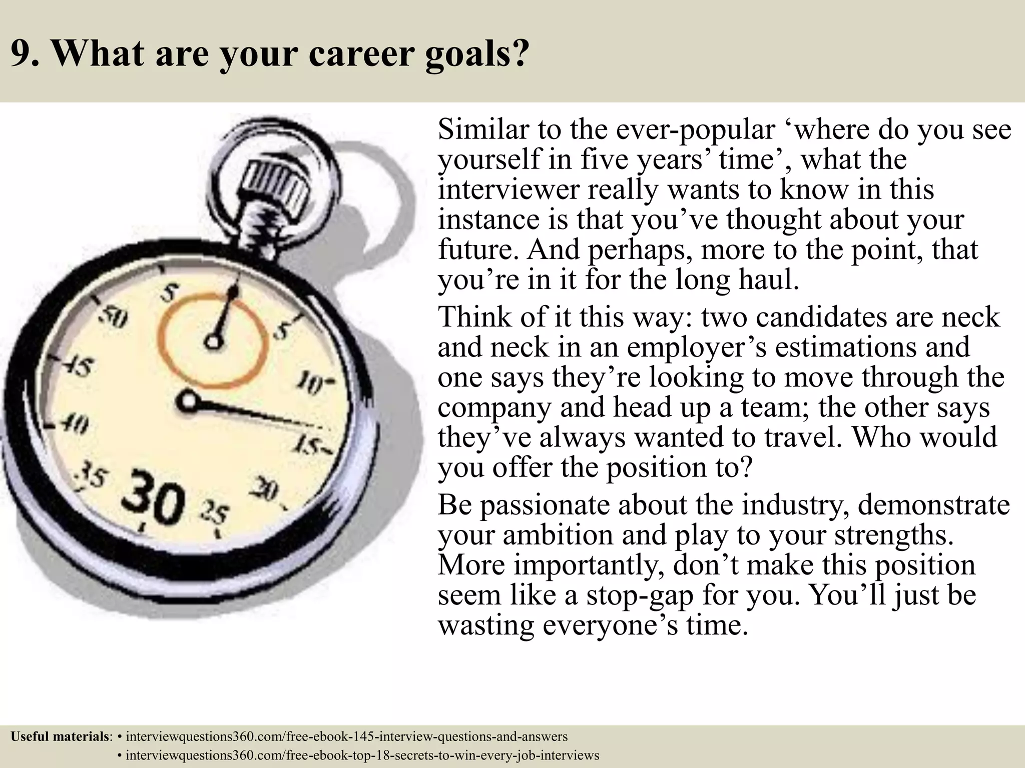 9. What are your career goals?
Similar to the ever-popular ‘where do you see
yourself in five years’ time’, what the
interviewer really wants to know in this
instance is that you’ve thought about your
future. And perhaps, more to the point, that
you’re in it for the long haul.
Think of it this way: two candidates are neck
and neck in an employer’s estimations and
one says they’re looking to move through the
company and head up a team; the other says
they’ve always wanted to travel. Who would
you offer the position to?
Be passionate about the industry, demonstrate
your ambition and play to your strengths.
More importantly, don’t make this position
seem like a stop-gap for you. You’ll just be
wasting everyone’s time.
Useful materials: • interviewquestions360.com/free-ebook-145-interview-questions-and-answers
• interviewquestions360.com/free-ebook-top-18-secrets-to-win-every-job-interviews
 