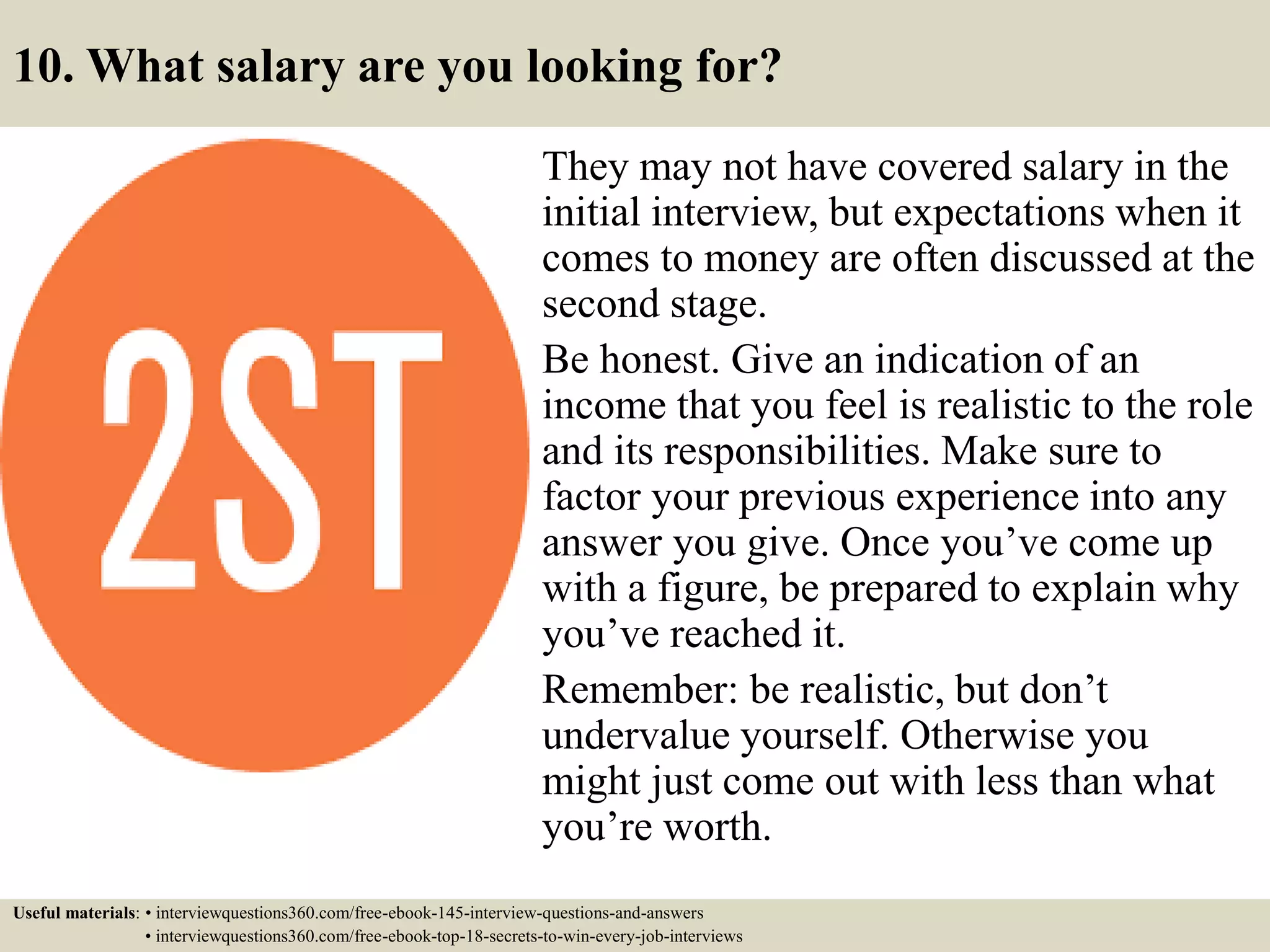 10. What salary are you looking for?
They may not have covered salary in the
initial interview, but expectations when it
comes to money are often discussed at the
second stage.
Be honest. Give an indication of an
income that you feel is realistic to the role
and its responsibilities. Make sure to
factor your previous experience into any
answer you give. Once you’ve come up
with a figure, be prepared to explain why
you’ve reached it.
Remember: be realistic, but don’t
undervalue yourself. Otherwise you
might just come out with less than what
you’re worth.
Useful materials: • interviewquestions360.com/free-ebook-145-interview-questions-and-answers
• interviewquestions360.com/free-ebook-top-18-secrets-to-win-every-job-interviews
 