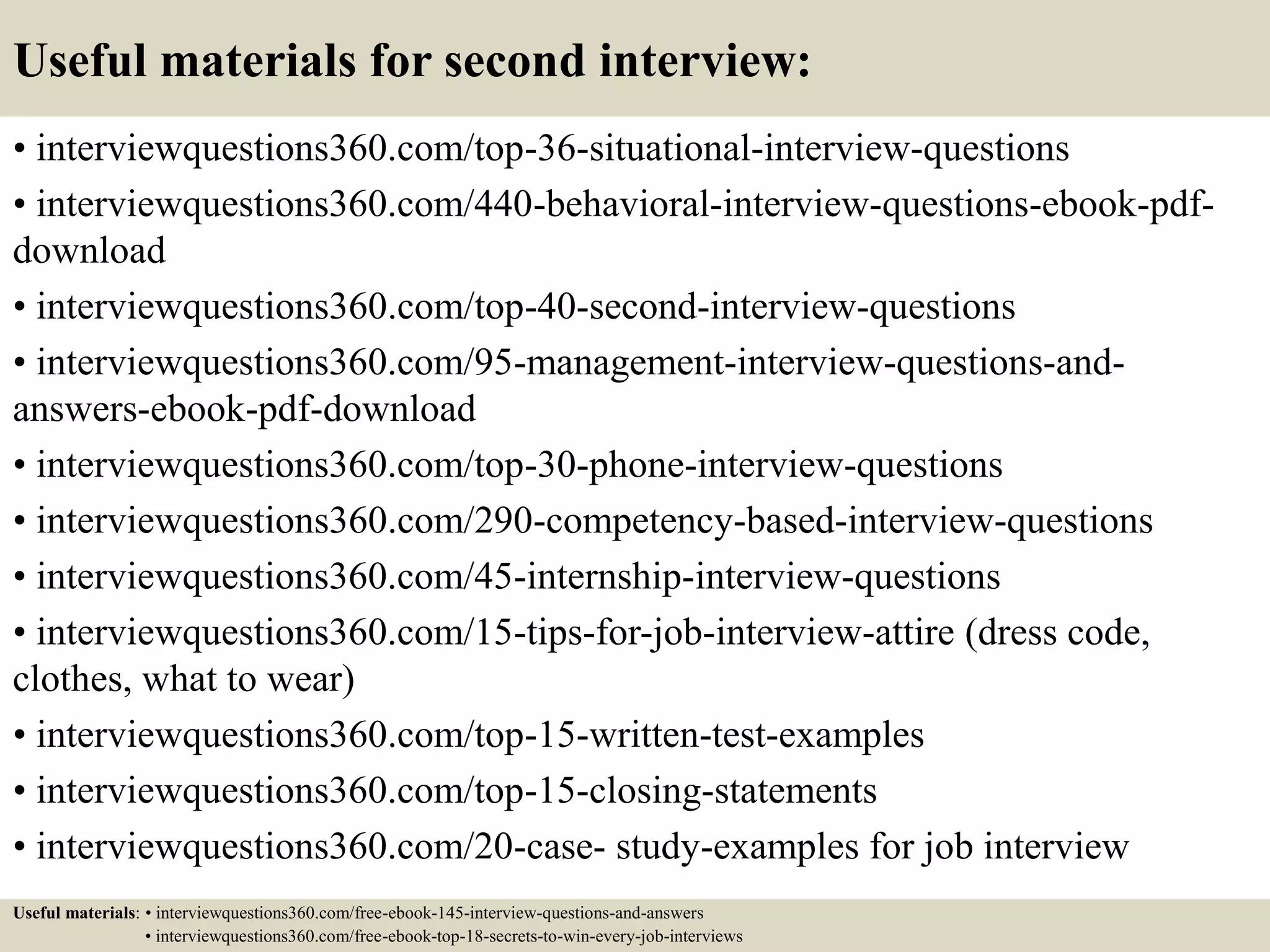Useful materials for second interview:
• interviewquestions360.com/top-36-situational-interview-questions
• interviewquestions360.com/440-behavioral-interview-questions-ebook-pdf-
download
• interviewquestions360.com/top-40-second-interview-questions
• interviewquestions360.com/95-management-interview-questions-and-
answers-ebook-pdf-download
• interviewquestions360.com/top-30-phone-interview-questions
• interviewquestions360.com/290-competency-based-interview-questions
• interviewquestions360.com/45-internship-interview-questions
• interviewquestions360.com/15-tips-for-job-interview-attire (dress code,
clothes, what to wear)
• interviewquestions360.com/top-15-written-test-examples
• interviewquestions360.com/top-15-closing-statements
• interviewquestions360.com/20-case- study-examples for job interview
Useful materials: • interviewquestions360.com/free-ebook-145-interview-questions-and-answers
• interviewquestions360.com/free-ebook-top-18-secrets-to-win-every-job-interviews
 