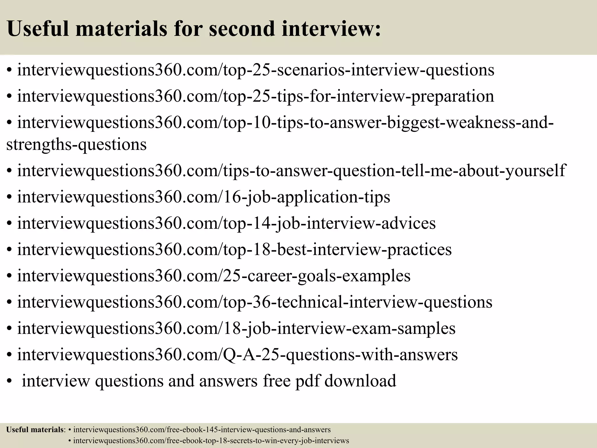 Useful materials for second interview:
• interviewquestions360.com/top-25-scenarios-interview-questions
• interviewquestions360.com/top-25-tips-for-interview-preparation
• interviewquestions360.com/top-10-tips-to-answer-biggest-weakness-and-
strengths-questions
• interviewquestions360.com/tips-to-answer-question-tell-me-about-yourself
• interviewquestions360.com/16-job-application-tips
• interviewquestions360.com/top-14-job-interview-advices
• interviewquestions360.com/top-18-best-interview-practices
• interviewquestions360.com/25-career-goals-examples
• interviewquestions360.com/top-36-technical-interview-questions
• interviewquestions360.com/18-job-interview-exam-samples
• interviewquestions360.com/Q-A-25-questions-with-answers
• interview questions and answers free pdf download
Useful materials: • interviewquestions360.com/free-ebook-145-interview-questions-and-answers
• interviewquestions360.com/free-ebook-top-18-secrets-to-win-every-job-interviews
 