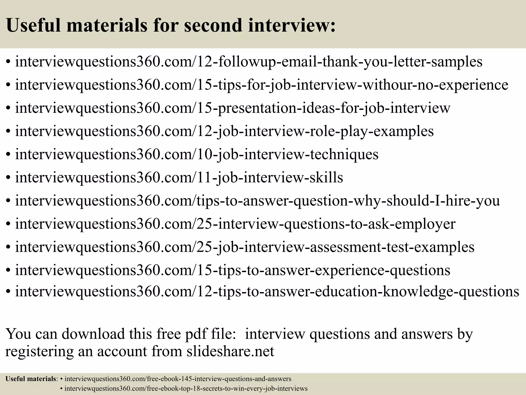 Useful materials for second interview:
• interviewquestions360.com/12-followup-email-thank-you-letter-samples
• interviewquestions360.com/15-tips-for-job-interview-withour-no-experience
• interviewquestions360.com/15-presentation-ideas-for-job-interview
• interviewquestions360.com/12-job-interview-role-play-examples
• interviewquestions360.com/10-job-interview-techniques
• interviewquestions360.com/11-job-interview-skills
• interviewquestions360.com/tips-to-answer-question-why-should-I-hire-you
• interviewquestions360.com/25-interview-questions-to-ask-employer
• interviewquestions360.com/25-job-interview-assessment-test-examples
• interviewquestions360.com/15-tips-to-answer-experience-questions
• interviewquestions360.com/12-tips-to-answer-education-knowledge-questions
You can download this free pdf file: interview questions and answers by
registering an account from slideshare.net
Useful materials: • interviewquestions360.com/free-ebook-145-interview-questions-and-answers
• interviewquestions360.com/free-ebook-top-18-secrets-to-win-every-job-interviews
 