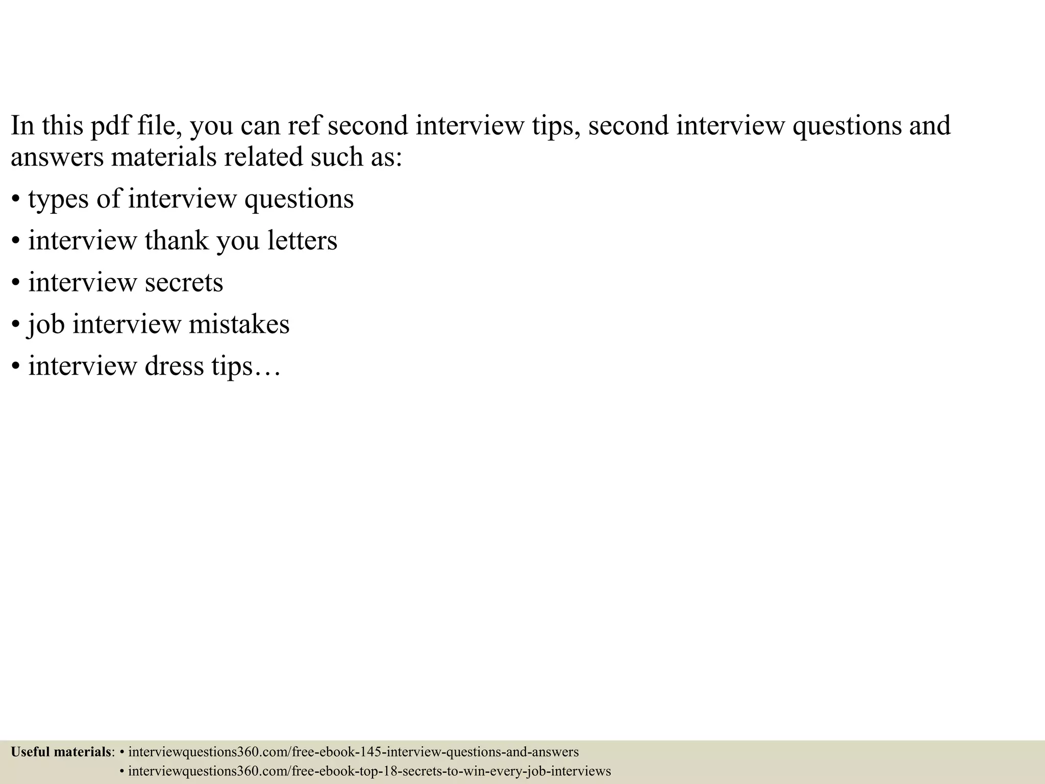 In this pdf file, you can ref second interview tips, second interview questions and
answers materials related such as:
• types of interview questions
• interview thank you letters
• interview secrets
• job interview mistakes
• interview dress tips…
Useful materials: • interviewquestions360.com/free-ebook-145-interview-questions-and-answers
• interviewquestions360.com/free-ebook-top-18-secrets-to-win-every-job-interviews
 