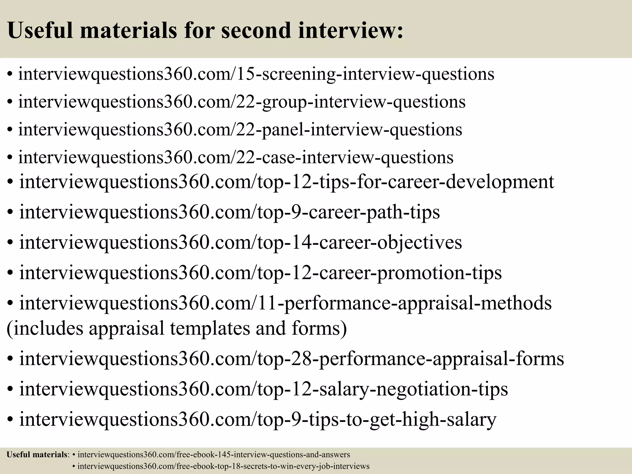 Useful materials for second interview:
• interviewquestions360.com/15-screening-interview-questions
• interviewquestions360.com/22-group-interview-questions
• interviewquestions360.com/22-panel-interview-questions
• interviewquestions360.com/22-case-interview-questions
• interviewquestions360.com/top-12-tips-for-career-development
• interviewquestions360.com/top-9-career-path-tips
• interviewquestions360.com/top-14-career-objectives
• interviewquestions360.com/top-12-career-promotion-tips
• interviewquestions360.com/11-performance-appraisal-methods
(includes appraisal templates and forms)
• interviewquestions360.com/top-28-performance-appraisal-forms
• interviewquestions360.com/top-12-salary-negotiation-tips
• interviewquestions360.com/top-9-tips-to-get-high-salary
Useful materials: • interviewquestions360.com/free-ebook-145-interview-questions-and-answers
• interviewquestions360.com/free-ebook-top-18-secrets-to-win-every-job-interviews
 