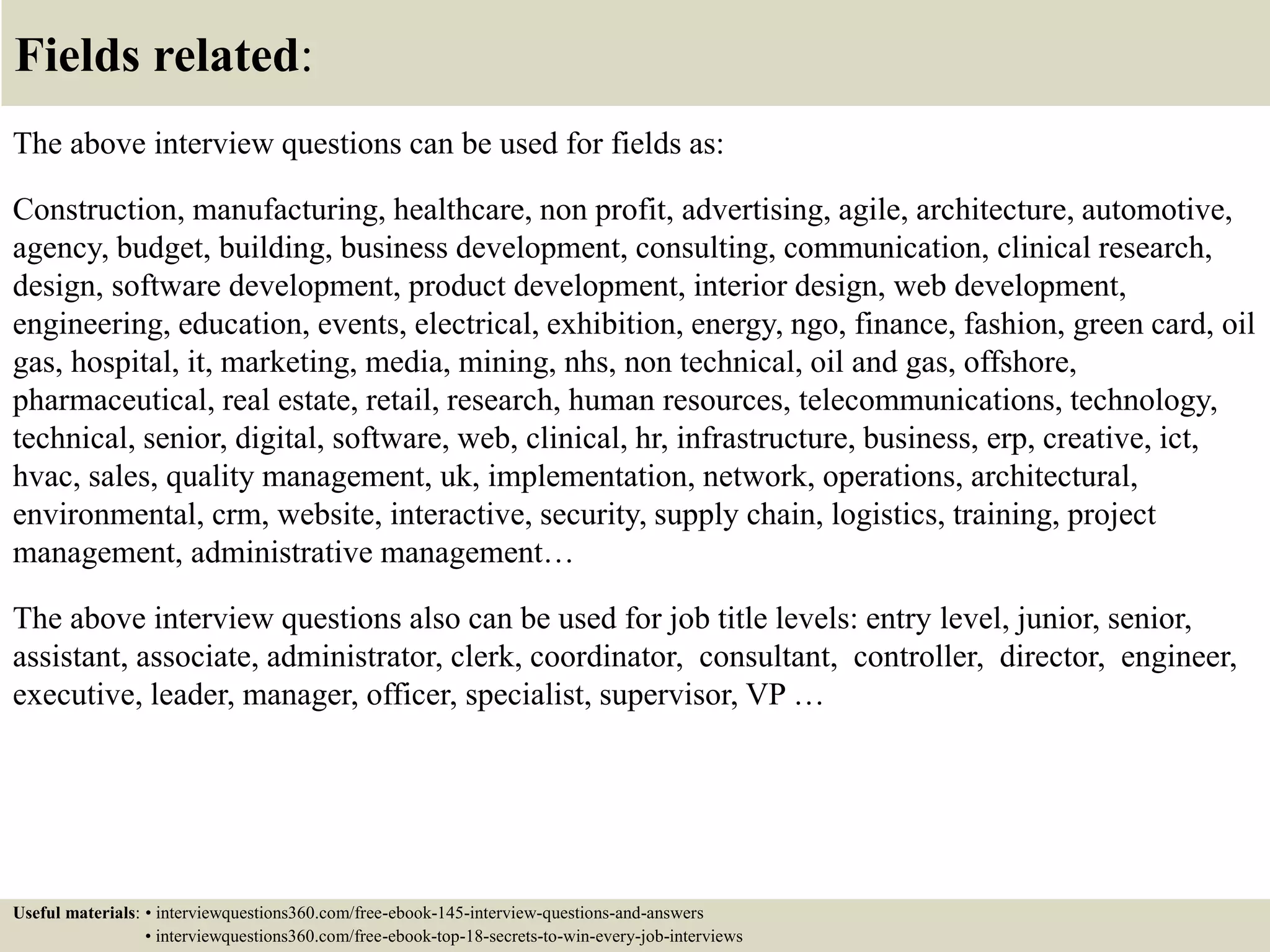 Fields related:
The above interview questions can be used for fields as:
Construction, manufacturing, healthcare, non profit, advertising, agile, architecture, automotive,
agency, budget, building, business development, consulting, communication, clinical research,
design, software development, product development, interior design, web development,
engineering, education, events, electrical, exhibition, energy, ngo, finance, fashion, green card, oil
gas, hospital, it, marketing, media, mining, nhs, non technical, oil and gas, offshore,
pharmaceutical, real estate, retail, research, human resources, telecommunications, technology,
technical, senior, digital, software, web, clinical, hr, infrastructure, business, erp, creative, ict,
hvac, sales, quality management, uk, implementation, network, operations, architectural,
environmental, crm, website, interactive, security, supply chain, logistics, training, project
management, administrative management…
The above interview questions also can be used for job title levels: entry level, junior, senior,
assistant, associate, administrator, clerk, coordinator, consultant, controller, director, engineer,
executive, leader, manager, officer, specialist, supervisor, VP …
Useful materials: • interviewquestions360.com/free-ebook-145-interview-questions-and-answers
• interviewquestions360.com/free-ebook-top-18-secrets-to-win-every-job-interviews
 