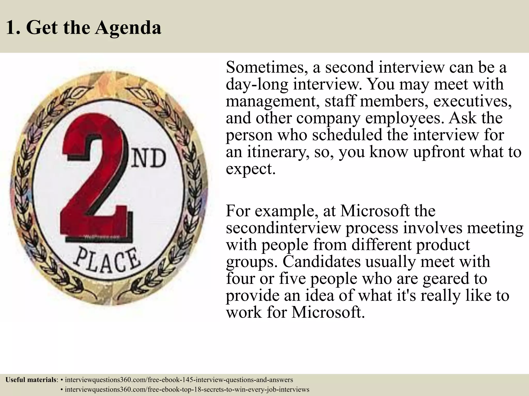 1. Get the Agenda
Sometimes, a second interview can be a
day-long interview. You may meet with
management, staff members, executives,
and other company employees. Ask the
person who scheduled the interview for
an itinerary, so, you know upfront what to
expect.
For example, at Microsoft the
secondinterview process involves meeting
with people from different product
groups. Candidates usually meet with
four or five people who are geared to
provide an idea of what it's really like to
work for Microsoft.
Useful materials: • interviewquestions360.com/free-ebook-145-interview-questions-and-answers
• interviewquestions360.com/free-ebook-top-18-secrets-to-win-every-job-interviews
 