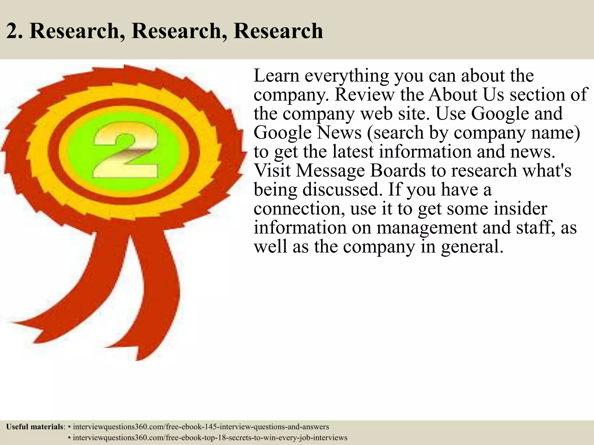 2. Research, Research, Research
Learn everything you can about the
company. Review the About Us section of
the company web site. Use Google and
Google News (search by company name)
to get the latest information and news.
Visit Message Boards to research what's
being discussed. If you have a
connection, use it to get some insider
information on management and staff, as
well as the company in general.
Useful materials: • interviewquestions360.com/free-ebook-145-interview-questions-and-answers
• interviewquestions360.com/free-ebook-top-18-secrets-to-win-every-job-interviews
 