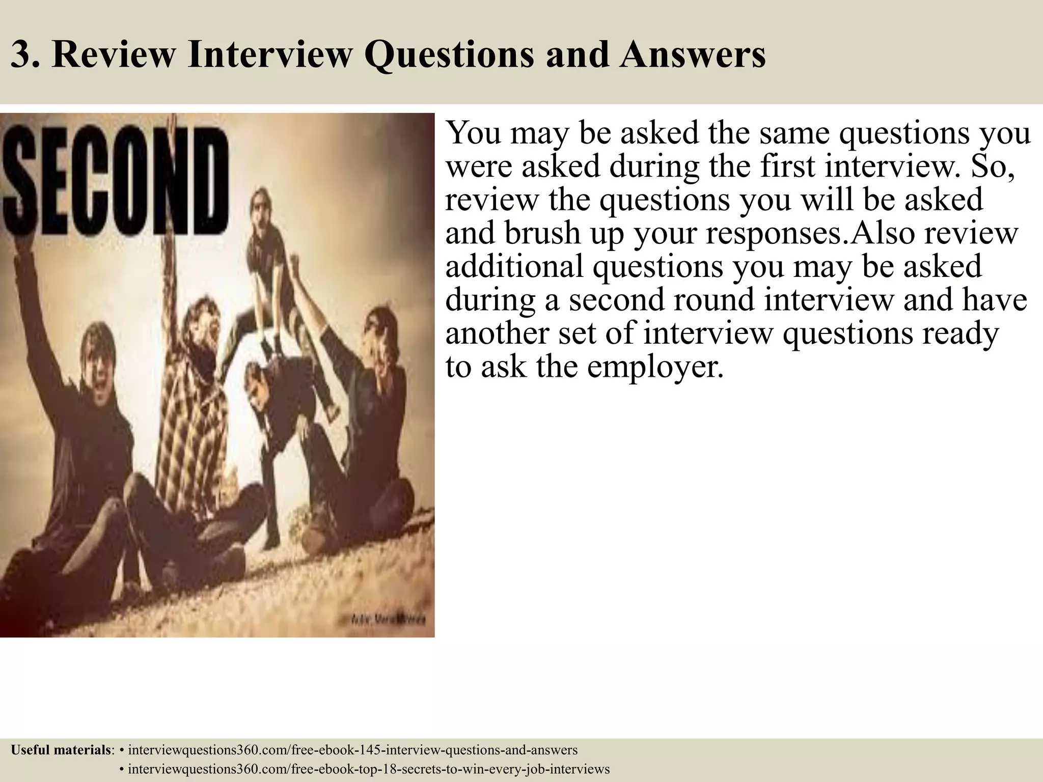 3. Review Interview Questions and Answers
You may be asked the same questions you
were asked during the first interview. So,
review the questions you will be asked
and brush up your responses.Also review
additional questions you may be asked
during a second round interview and have
another set of interview questions ready
to ask the employer.
Useful materials: • interviewquestions360.com/free-ebook-145-interview-questions-and-answers
• interviewquestions360.com/free-ebook-top-18-secrets-to-win-every-job-interviews
 