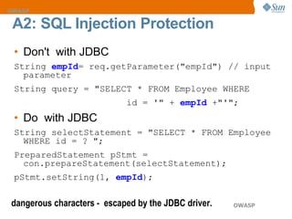 Don't  with JDBC  String  empId = req.getParameter("empId") // input parameter String query = "SELECT * FROM Employee WHERE  id = '" +  empId  +"'";  Do  with JDBC String selectStatement = "SELECT * FROM Employee WHERE id = ? "; PreparedStatement pStmt = con.prepareStatement(selectStatement); pStmt.setString(1,  empId ); A2:  SQL Injection  Protection dangerous characters -  escaped by the JDBC driver. 