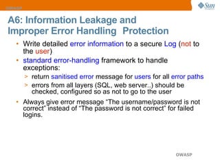 A6: Information Leakage and  Improper Error Handling   Protection Write detailed  error information  to a secure  Log  ( not  to the  user ) standard error-handling  framework to handle exceptions: return  sanitised error  message for  users  for all  error paths   errors from all layers (SQL, web server..) should be checked, configured so as not to go to the user Always give error message “The username/password is not correct” instead of “The password is not correct” for failed logins. 