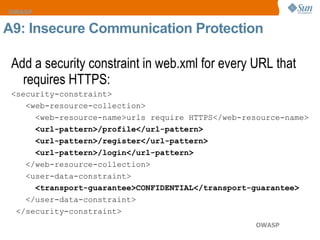 Add a security constraint in web.xml for every URL that requires HTTPS: <security-constraint>  <web-resource-collection>  <web-resource-name>urls require HTTPS</web-resource-name>  <url-pattern>/profile</url-pattern>  <url-pattern>/register</url-pattern>  <url-pattern>/login</url-pattern>   </web-resource-collection>  <user-data-constraint>  <transport-guarantee>CONFIDENTIAL</transport-guarantee>  </user-data-constraint>  </security-constraint> A9: Insecure Communication Protection 