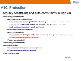 security constraints and auth-contstraints in web.xml  <security-constraint>  <web-resource-collection>  <web-resource-name>  protected Admin pages </web-resource-name>  <description> Require users to authenticate </description>  <url-pattern>/admin/*</url-pattern>  </web-resource-collection>  <auth-constraint>  <description>  Manager role can access Admin pages </description>  <role-name>Manager</role-name>  </auth-constraint>  </security-constraint>  <security-role>   <description>Managers</description>  <role-name>Manager</role-name>  </security-role>   A10: Protection 