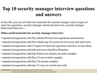 Top 10 security manager interview questions
and answers
In this file, you can ref interview materials for security manager such as types of
interview questions, security manager situational interview, security manager
behavioral interview…
Other useful materials for security manager interview:
• topinterviewquestions.info/free-ebook-80-interview-questions-and-answers
• topinterviewquestions.info/free-ebook-top-18-secrets-to-win-every-job-interviews
• topinterviewquestions.info/13-types-of-interview-questions-and-how-to-face-them
• topinterviewquestions.info/job-interview-checklist-40-points
• topinterviewquestions.info/top-8-interview-thank-you-letter-samples
• topinterviewquestions.info/free-21-cover-letter-samples
• topinterviewquestions.info/free-24-resume-samples
• topinterviewquestions.info/top-15-ways-to-search-new-jobs
Useful materials: • topinterviewquestions.info/free-ebook-80-interview-questions-and-answers
• topinterviewquestions.info/free-ebook-top-18-secrets-to-win-every-job-interviews
 