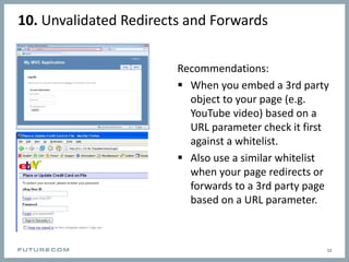 10. Unvalidated Redirects and Forwards
Recommendations:
 When you embed a 3rd party
object to your page (e.g.
YouTube video) based on a
URL parameter check it first
against a whitelist.
 Also use a similar whitelist
when your page redirects or
forwards to a 3rd party page
based on a URL parameter.
11
 
