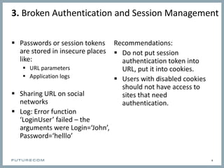 3. Broken Authentication and Session Management
Recommendations:
 Do not put session
authentication token into
URL, put it into cookies.
 Users with disabled cookies
should not have access to
sites that need
authentication.
4
 Passwords or session tokens
are stored in insecure places
like:
 URL parameters
 Application logs
 Sharing URL on social
networks
 Log: Error function
‘LoginUser’ failed – the
arguments were Login=‘John’,
Password=‘helllo’
 
