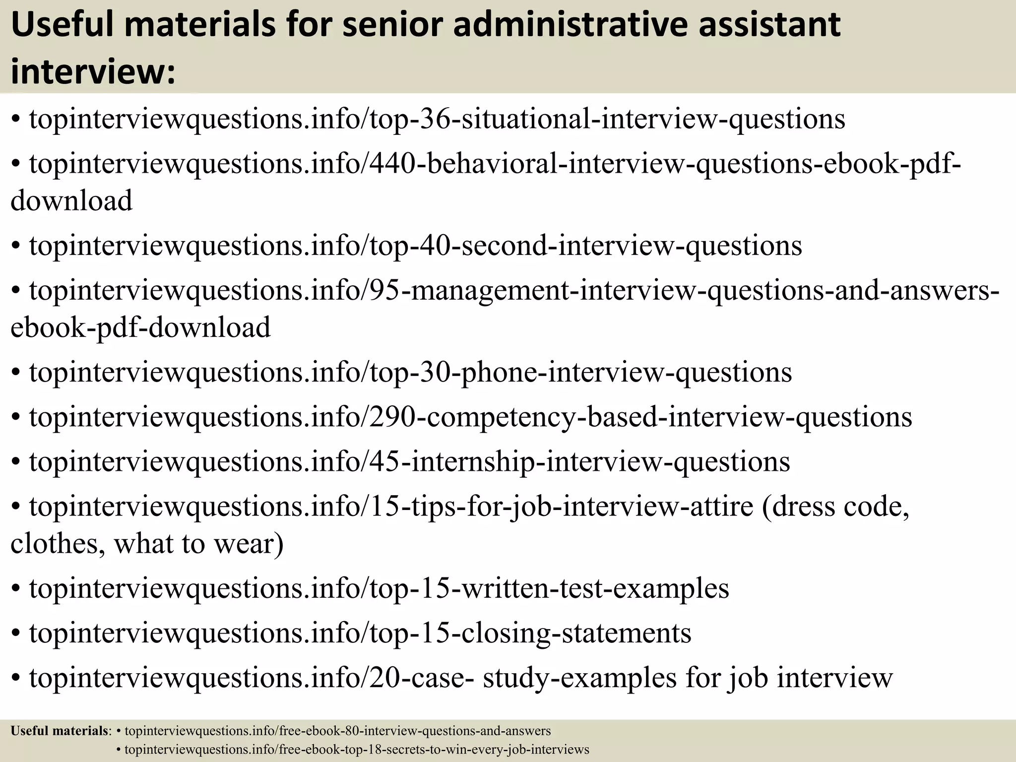 Useful materials for senior administrative assistant
interview:
• topinterviewquestions.info/top-36-situational-interview-questions
• topinterviewquestions.info/440-behavioral-interview-questions-ebook-pdf-
download
• topinterviewquestions.info/top-40-second-interview-questions
• topinterviewquestions.info/95-management-interview-questions-and-answers-
ebook-pdf-download
• topinterviewquestions.info/top-30-phone-interview-questions
• topinterviewquestions.info/290-competency-based-interview-questions
• topinterviewquestions.info/45-internship-interview-questions
• topinterviewquestions.info/15-tips-for-job-interview-attire (dress code,
clothes, what to wear)
• topinterviewquestions.info/top-15-written-test-examples
• topinterviewquestions.info/top-15-closing-statements
• topinterviewquestions.info/20-case- study-examples for job interview
Useful materials: • topinterviewquestions.info/free-ebook-80-interview-questions-and-answers
• topinterviewquestions.info/free-ebook-top-18-secrets-to-win-every-job-interviews
 