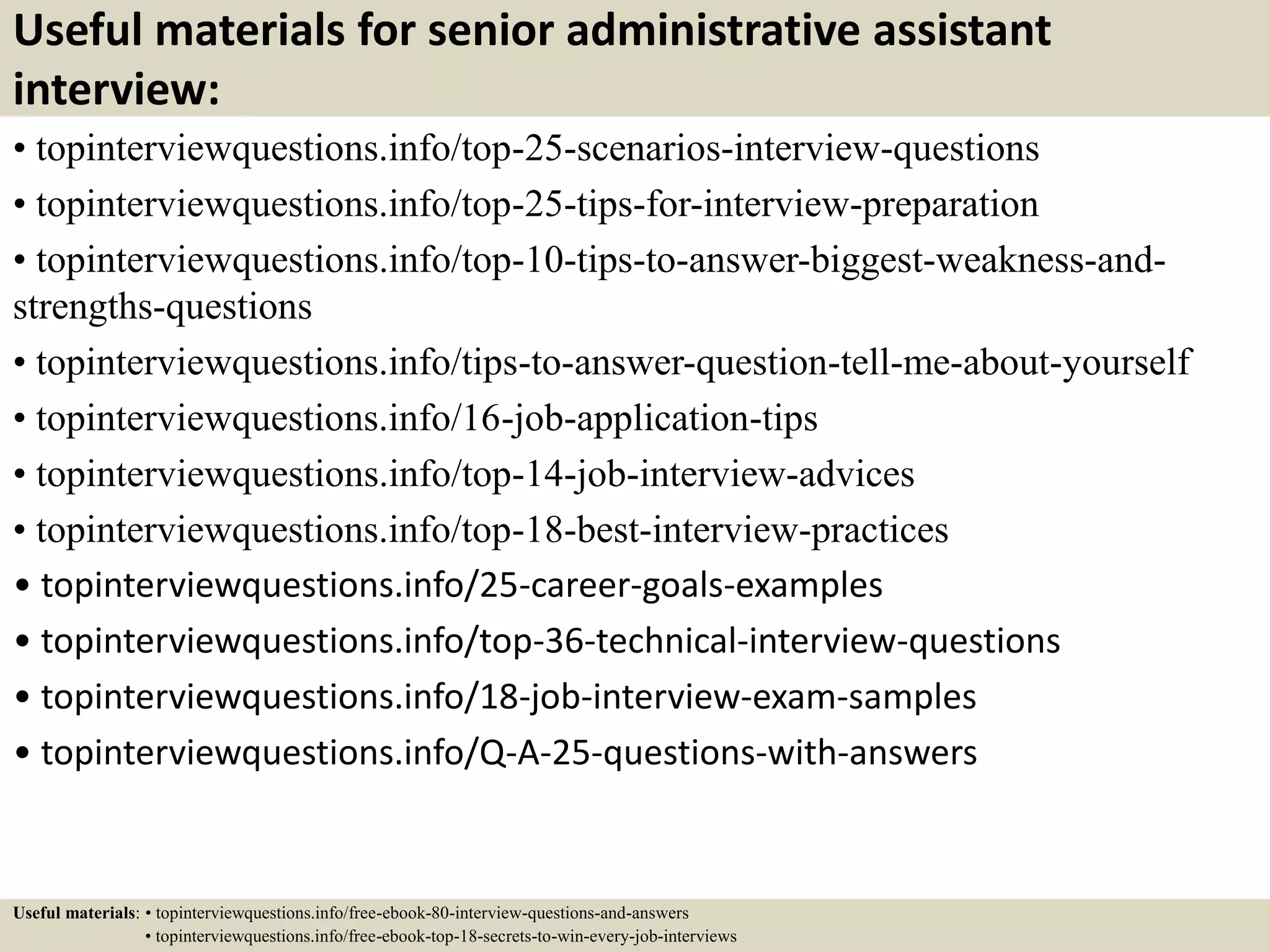 Useful materials for senior administrative assistant
interview:
• topinterviewquestions.info/top-25-scenarios-interview-questions
• topinterviewquestions.info/top-25-tips-for-interview-preparation
• topinterviewquestions.info/top-10-tips-to-answer-biggest-weakness-and-
strengths-questions
• topinterviewquestions.info/tips-to-answer-question-tell-me-about-yourself
• topinterviewquestions.info/16-job-application-tips
• topinterviewquestions.info/top-14-job-interview-advices
• topinterviewquestions.info/top-18-best-interview-practices
• topinterviewquestions.info/25-career-goals-examples
• topinterviewquestions.info/top-36-technical-interview-questions
• topinterviewquestions.info/18-job-interview-exam-samples
• topinterviewquestions.info/Q-A-25-questions-with-answers
Useful materials: • topinterviewquestions.info/free-ebook-80-interview-questions-and-answers
• topinterviewquestions.info/free-ebook-top-18-secrets-to-win-every-job-interviews
 