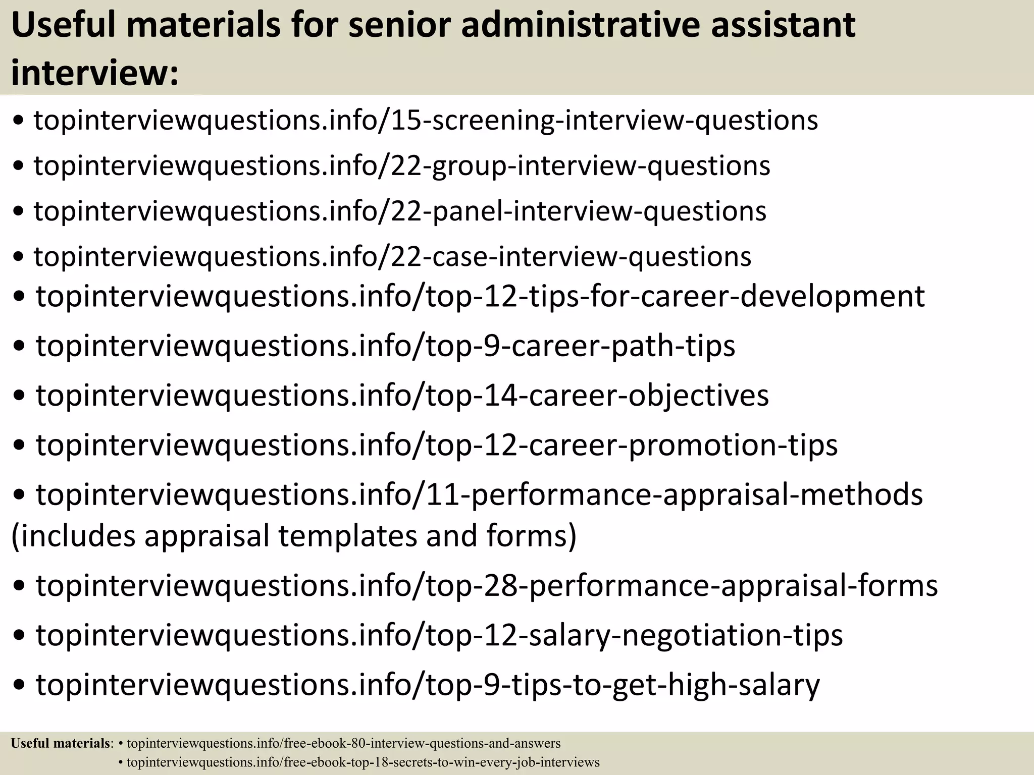 Useful materials for senior administrative assistant
interview:
• topinterviewquestions.info/15-screening-interview-questions
• topinterviewquestions.info/22-group-interview-questions
• topinterviewquestions.info/22-panel-interview-questions
• topinterviewquestions.info/22-case-interview-questions
• topinterviewquestions.info/top-12-tips-for-career-development
• topinterviewquestions.info/top-9-career-path-tips
• topinterviewquestions.info/top-14-career-objectives
• topinterviewquestions.info/top-12-career-promotion-tips
• topinterviewquestions.info/11-performance-appraisal-methods
(includes appraisal templates and forms)
• topinterviewquestions.info/top-28-performance-appraisal-forms
• topinterviewquestions.info/top-12-salary-negotiation-tips
• topinterviewquestions.info/top-9-tips-to-get-high-salary
Useful materials: • topinterviewquestions.info/free-ebook-80-interview-questions-and-answers
• topinterviewquestions.info/free-ebook-top-18-secrets-to-win-every-job-interviews
 