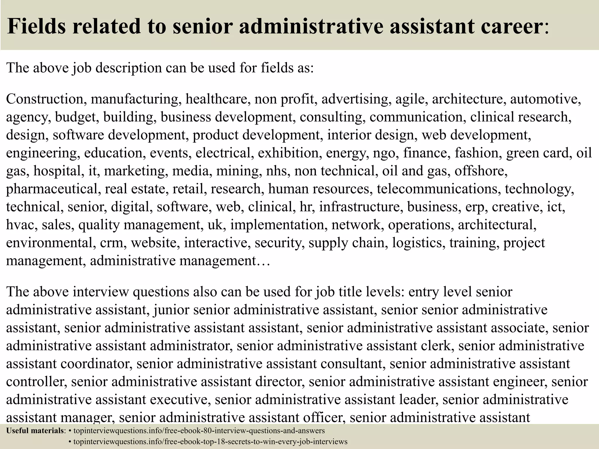 Fields related to senior administrative assistant career:
The above job description can be used for fields as:
Construction, manufacturing, healthcare, non profit, advertising, agile, architecture, automotive,
agency, budget, building, business development, consulting, communication, clinical research,
design, software development, product development, interior design, web development,
engineering, education, events, electrical, exhibition, energy, ngo, finance, fashion, green card, oil
gas, hospital, it, marketing, media, mining, nhs, non technical, oil and gas, offshore,
pharmaceutical, real estate, retail, research, human resources, telecommunications, technology,
technical, senior, digital, software, web, clinical, hr, infrastructure, business, erp, creative, ict,
hvac, sales, quality management, uk, implementation, network, operations, architectural,
environmental, crm, website, interactive, security, supply chain, logistics, training, project
management, administrative management…
The above interview questions also can be used for job title levels: entry level senior
administrative assistant, junior senior administrative assistant, senior senior administrative
assistant, senior administrative assistant assistant, senior administrative assistant associate, senior
administrative assistant administrator, senior administrative assistant clerk, senior administrative
assistant coordinator, senior administrative assistant consultant, senior administrative assistant
controller, senior administrative assistant director, senior administrative assistant engineer, senior
administrative assistant executive, senior administrative assistant leader, senior administrative
assistant manager, senior administrative assistant officer, senior administrative assistant
specialist, senior administrative assistant supervisor, VP senior administrative assistant…Useful materials: • topinterviewquestions.info/free-ebook-80-interview-questions-and-answers
• topinterviewquestions.info/free-ebook-top-18-secrets-to-win-every-job-interviews
 