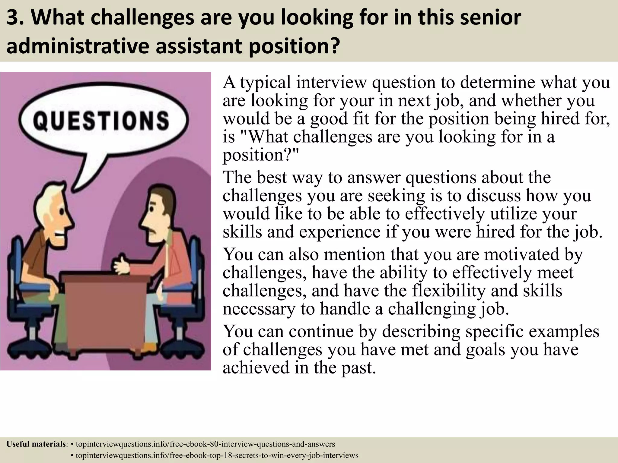 3. What challenges are you looking for in this senior
administrative assistant position?
A typical interview question to determine what you
are looking for your in next job, and whether you
would be a good fit for the position being hired for,
is "What challenges are you looking for in a
position?"
The best way to answer questions about the
challenges you are seeking is to discuss how you
would like to be able to effectively utilize your
skills and experience if you were hired for the job.
You can also mention that you are motivated by
challenges, have the ability to effectively meet
challenges, and have the flexibility and skills
necessary to handle a challenging job.
You can continue by describing specific examples
of challenges you have met and goals you have
achieved in the past.
Useful materials: • topinterviewquestions.info/free-ebook-80-interview-questions-and-answers
• topinterviewquestions.info/free-ebook-top-18-secrets-to-win-every-job-interviews
 