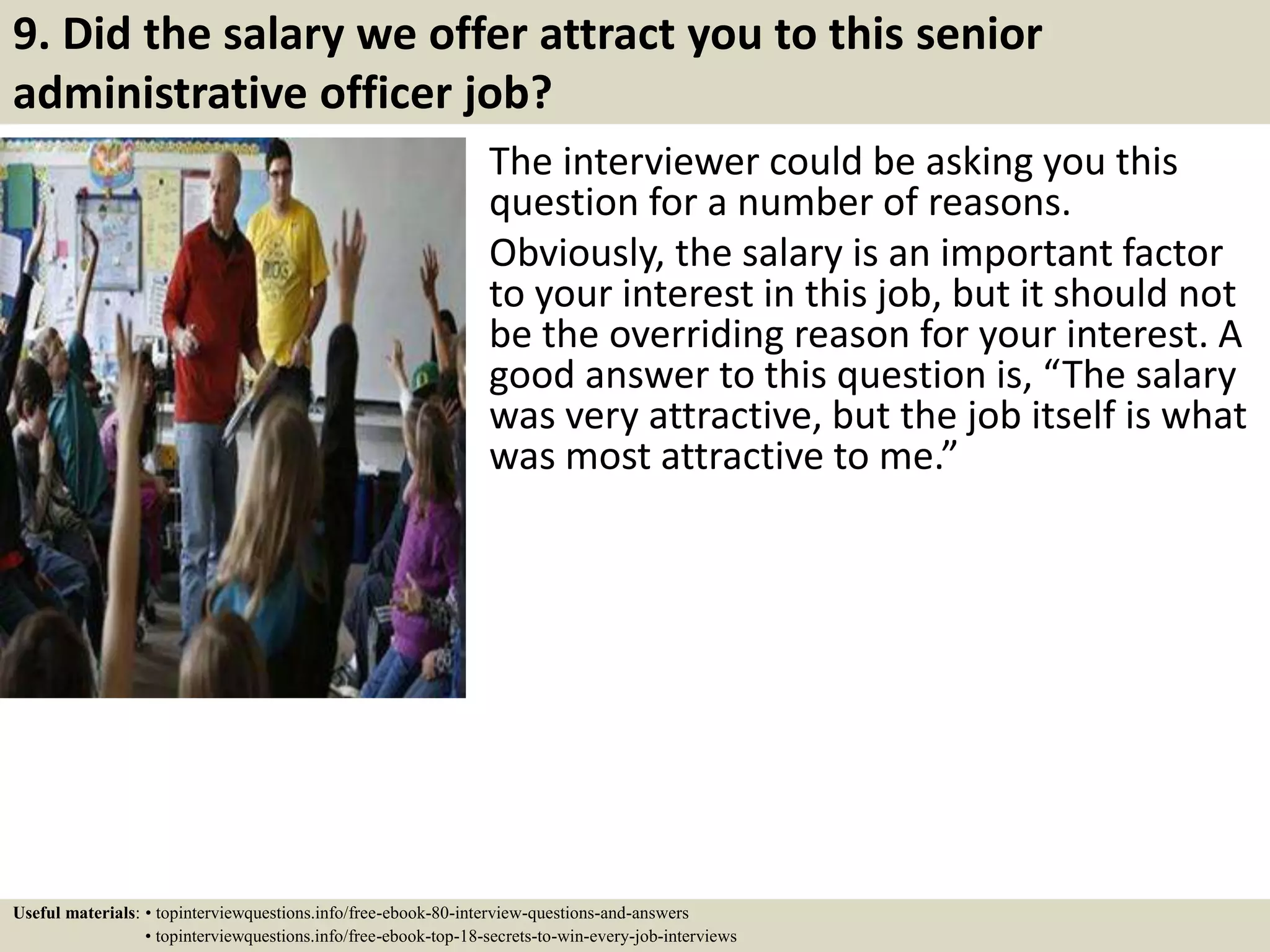 9. Did the salary we offer attract you to this senior
administrative officer job?
The interviewer could be asking you this
question for a number of reasons.
Obviously, the salary is an important factor
to your interest in this job, but it should not
be the overriding reason for your interest. A
good answer to this question is, “The salary
was very attractive, but the job itself is what
was most attractive to me.”
Useful materials: • topinterviewquestions.info/free-ebook-80-interview-questions-and-answers
• topinterviewquestions.info/free-ebook-top-18-secrets-to-win-every-job-interviews
 