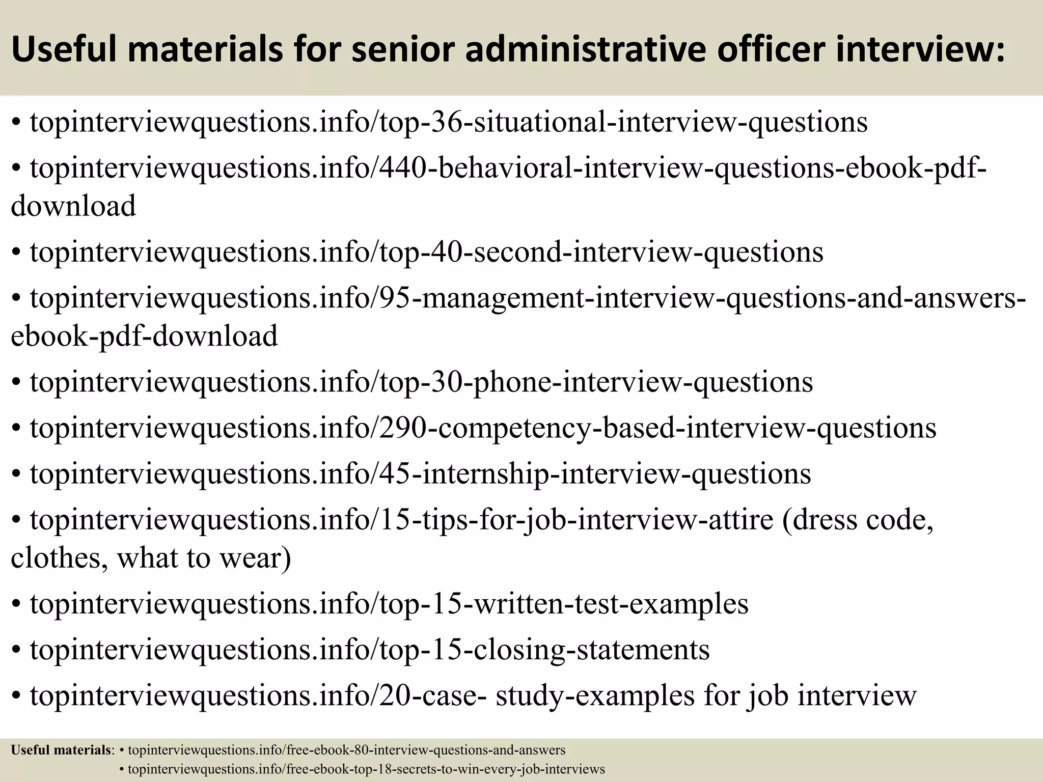 Useful materials for senior administrative officer interview:
• topinterviewquestions.info/top-36-situational-interview-questions
• topinterviewquestions.info/440-behavioral-interview-questions-ebook-pdf-
download
• topinterviewquestions.info/top-40-second-interview-questions
• topinterviewquestions.info/95-management-interview-questions-and-answers-
ebook-pdf-download
• topinterviewquestions.info/top-30-phone-interview-questions
• topinterviewquestions.info/290-competency-based-interview-questions
• topinterviewquestions.info/45-internship-interview-questions
• topinterviewquestions.info/15-tips-for-job-interview-attire (dress code,
clothes, what to wear)
• topinterviewquestions.info/top-15-written-test-examples
• topinterviewquestions.info/top-15-closing-statements
• topinterviewquestions.info/20-case- study-examples for job interview
Useful materials: • topinterviewquestions.info/free-ebook-80-interview-questions-and-answers
• topinterviewquestions.info/free-ebook-top-18-secrets-to-win-every-job-interviews
 