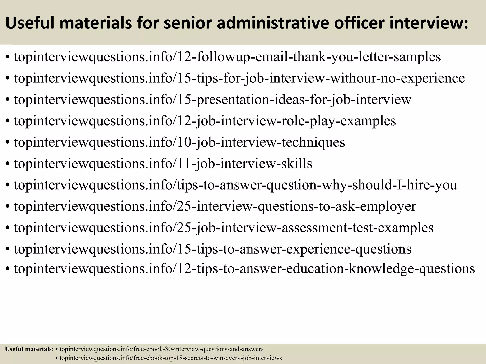 Useful materials for senior administrative officer interview:
• topinterviewquestions.info/12-followup-email-thank-you-letter-samples
• topinterviewquestions.info/15-tips-for-job-interview-withour-no-experience
• topinterviewquestions.info/15-presentation-ideas-for-job-interview
• topinterviewquestions.info/12-job-interview-role-play-examples
• topinterviewquestions.info/10-job-interview-techniques
• topinterviewquestions.info/11-job-interview-skills
• topinterviewquestions.info/tips-to-answer-question-why-should-I-hire-you
• topinterviewquestions.info/25-interview-questions-to-ask-employer
• topinterviewquestions.info/25-job-interview-assessment-test-examples
• topinterviewquestions.info/15-tips-to-answer-experience-questions
• topinterviewquestions.info/12-tips-to-answer-education-knowledge-questions
Useful materials: • topinterviewquestions.info/free-ebook-80-interview-questions-and-answers
• topinterviewquestions.info/free-ebook-top-18-secrets-to-win-every-job-interviews
 