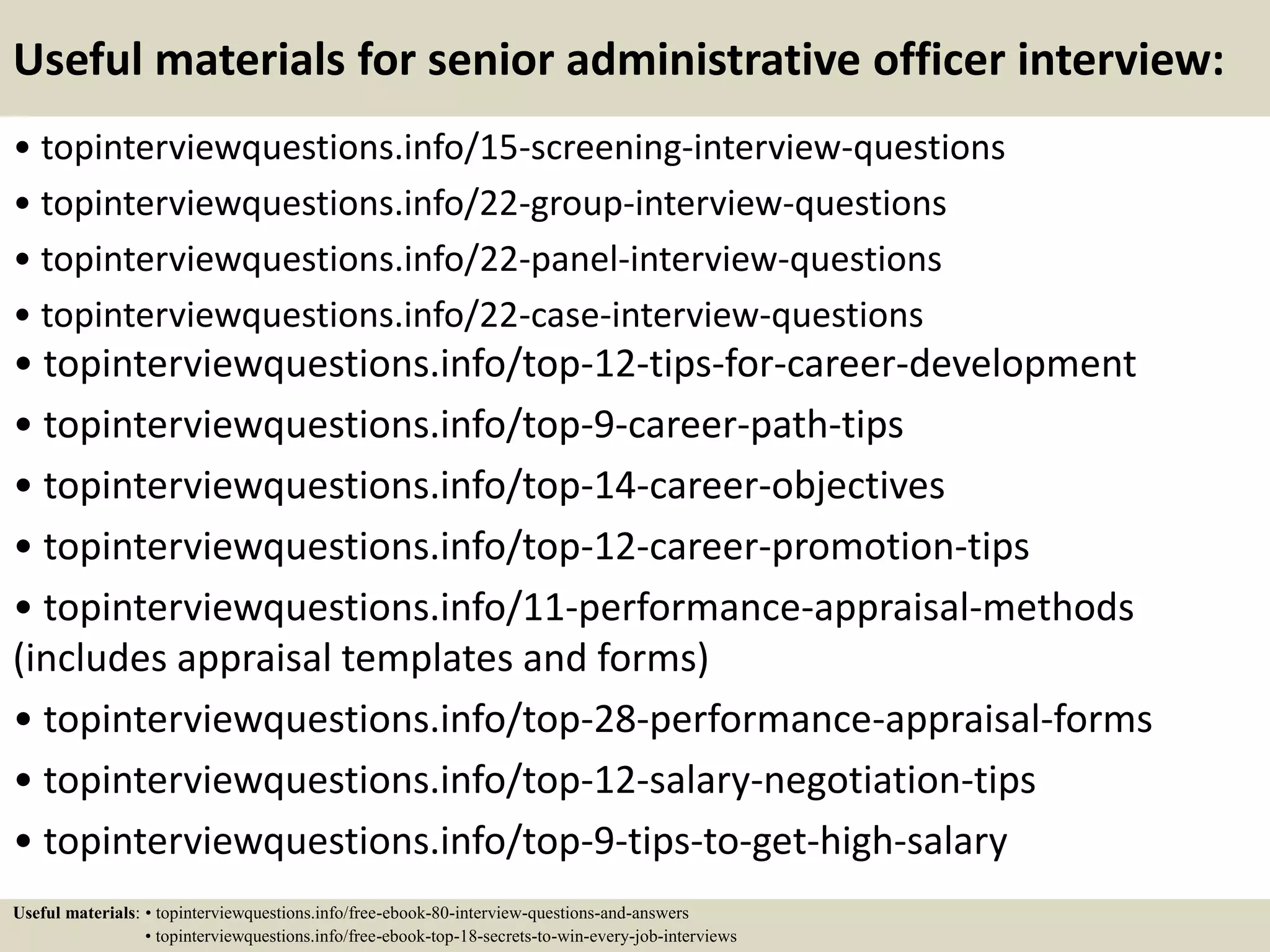 Useful materials for senior administrative officer interview:
• topinterviewquestions.info/15-screening-interview-questions
• topinterviewquestions.info/22-group-interview-questions
• topinterviewquestions.info/22-panel-interview-questions
• topinterviewquestions.info/22-case-interview-questions
• topinterviewquestions.info/top-12-tips-for-career-development
• topinterviewquestions.info/top-9-career-path-tips
• topinterviewquestions.info/top-14-career-objectives
• topinterviewquestions.info/top-12-career-promotion-tips
• topinterviewquestions.info/11-performance-appraisal-methods
(includes appraisal templates and forms)
• topinterviewquestions.info/top-28-performance-appraisal-forms
• topinterviewquestions.info/top-12-salary-negotiation-tips
• topinterviewquestions.info/top-9-tips-to-get-high-salary
Useful materials: • topinterviewquestions.info/free-ebook-80-interview-questions-and-answers
• topinterviewquestions.info/free-ebook-top-18-secrets-to-win-every-job-interviews
 