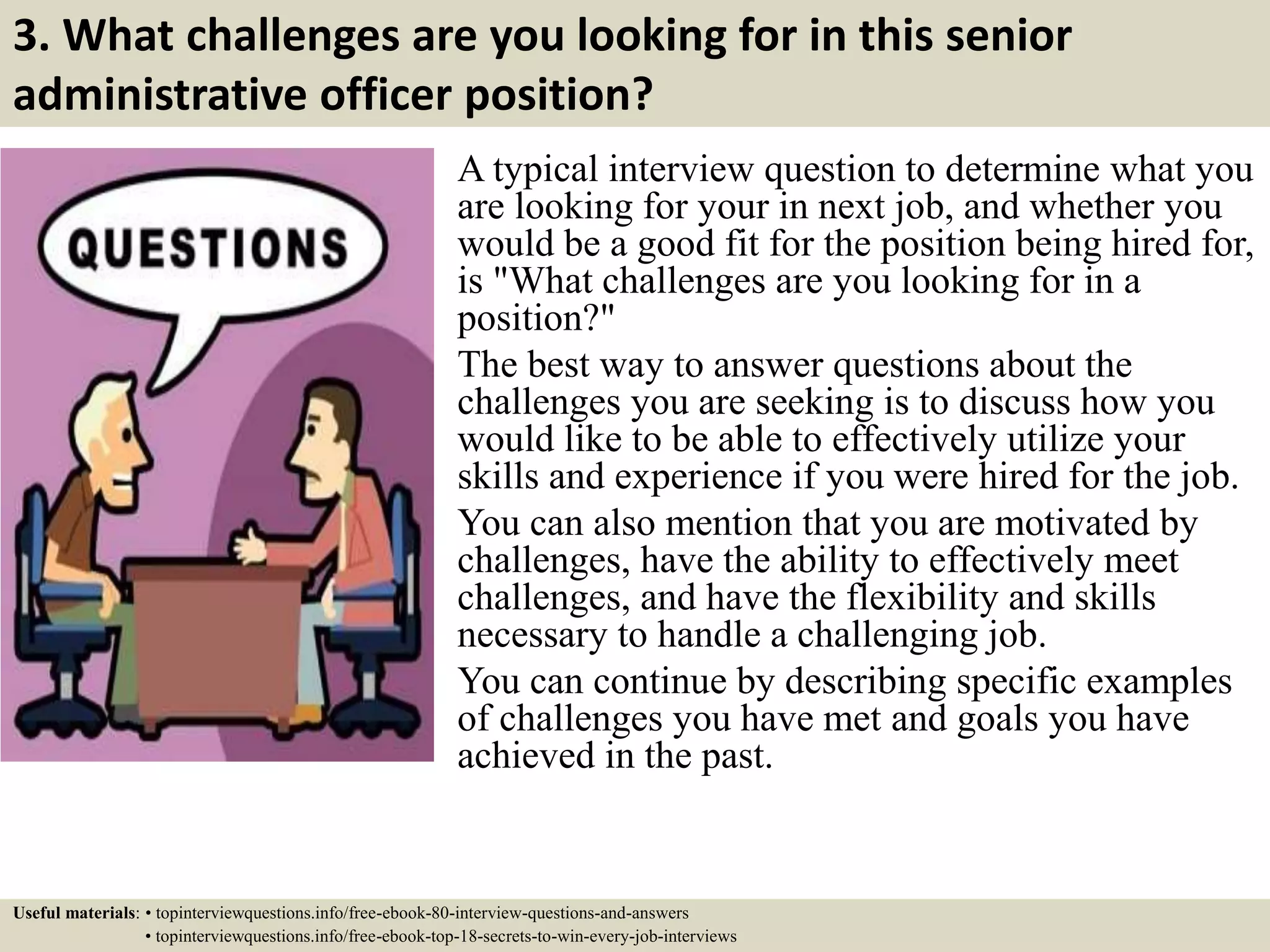 3. What challenges are you looking for in this senior
administrative officer position?
A typical interview question to determine what you
are looking for your in next job, and whether you
would be a good fit for the position being hired for,
is "What challenges are you looking for in a
position?"
The best way to answer questions about the
challenges you are seeking is to discuss how you
would like to be able to effectively utilize your
skills and experience if you were hired for the job.
You can also mention that you are motivated by
challenges, have the ability to effectively meet
challenges, and have the flexibility and skills
necessary to handle a challenging job.
You can continue by describing specific examples
of challenges you have met and goals you have
achieved in the past.
Useful materials: • topinterviewquestions.info/free-ebook-80-interview-questions-and-answers
• topinterviewquestions.info/free-ebook-top-18-secrets-to-win-every-job-interviews
 