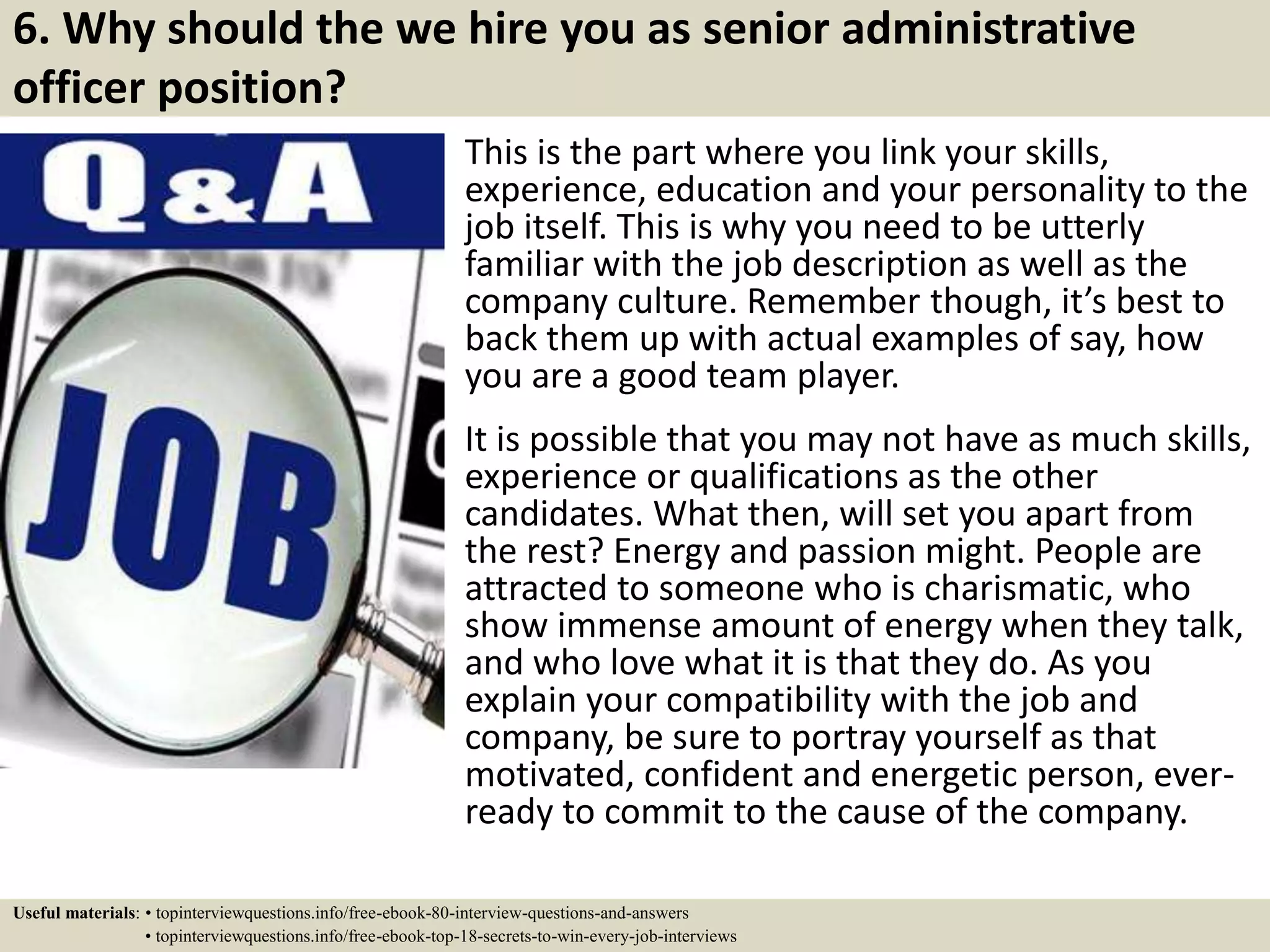 6. Why should the we hire you as senior administrative
officer position?
This is the part where you link your skills,
experience, education and your personality to the
job itself. This is why you need to be utterly
familiar with the job description as well as the
company culture. Remember though, it’s best to
back them up with actual examples of say, how
you are a good team player.
It is possible that you may not have as much skills,
experience or qualifications as the other
candidates. What then, will set you apart from
the rest? Energy and passion might. People are
attracted to someone who is charismatic, who
show immense amount of energy when they talk,
and who love what it is that they do. As you
explain your compatibility with the job and
company, be sure to portray yourself as that
motivated, confident and energetic person, ever-
ready to commit to the cause of the company.
Useful materials: • topinterviewquestions.info/free-ebook-80-interview-questions-and-answers
• topinterviewquestions.info/free-ebook-top-18-secrets-to-win-every-job-interviews
 