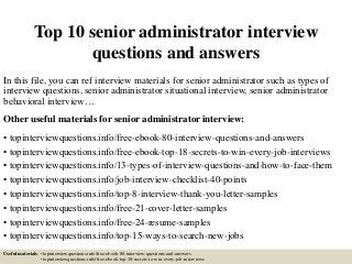 Top 10 senior administrator interview
questions and answers
In this file, you can ref interview materials for senior administrator such as types of
interview questions, senior administrator situational interview, senior administrator
behavioral interview…
Other useful materials for senior administrator interview:
• topinterviewquestions.info/free-ebook-80-interview-questions-and-answers
• topinterviewquestions.info/free-ebook-top-18-secrets-to-win-every-job-interviews
• topinterviewquestions.info/13-types-of-interview-questions-and-how-to-face-them
• topinterviewquestions.info/job-interview-checklist-40-points
• topinterviewquestions.info/top-8-interview-thank-you-letter-samples
• topinterviewquestions.info/free-21-cover-letter-samples
• topinterviewquestions.info/free-24-resume-samples
• topinterviewquestions.info/top-15-ways-to-search-new-jobs
Useful materials: • topinterviewquestions.info/free-ebook-80-interview-questions-and-answers
• topinterviewquestions.info/free-ebook-top-18-secrets-to-win-every-job-interviews
 