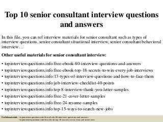 Top 10 senior consultant interview questions
and answers
In this file, you can ref interview materials for senior consultant such as types of
interview questions, senior consultant situational interview, senior consultant behavioral
interview…
Other useful materials for senior consultant interview:
• topinterviewquestions.info/free-ebook-80-interview-questions-and-answers
• topinterviewquestions.info/free-ebook-top-18-secrets-to-win-every-job-interviews
• topinterviewquestions.info/13-types-of-interview-questions-and-how-to-face-them
• topinterviewquestions.info/job-interview-checklist-40-points
• topinterviewquestions.info/top-8-interview-thank-you-letter-samples
• topinterviewquestions.info/free-21-cover-letter-samples
• topinterviewquestions.info/free-24-resume-samples
• topinterviewquestions.info/top-15-ways-to-search-new-jobs
Useful materials: • topinterviewquestions.info/free-ebook-80-interview-questions-and-answers
• topinterviewquestions.info/free-ebook-top-18-secrets-to-win-every-job-interviews
 