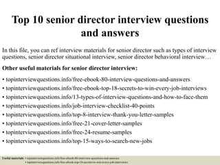 Top 10 senior director interview questions
and answers
In this file, you can ref interview materials for senior director such as types of interview
questions, senior director situational interview, senior director behavioral interview…
Other useful materials for senior director interview:
• topinterviewquestions.info/free-ebook-80-interview-questions-and-answers
• topinterviewquestions.info/free-ebook-top-18-secrets-to-win-every-job-interviews
• topinterviewquestions.info/13-types-of-interview-questions-and-how-to-face-them
• topinterviewquestions.info/job-interview-checklist-40-points
• topinterviewquestions.info/top-8-interview-thank-you-letter-samples
• topinterviewquestions.info/free-21-cover-letter-samples
• topinterviewquestions.info/free-24-resume-samples
• topinterviewquestions.info/top-15-ways-to-search-new-jobs
Useful materials: • topinterviewquestions.info/free-ebook-80-interview-questions-and-answers
• topinterviewquestions.info/free-ebook-top-18-secrets-to-win-every-job-interviews
 