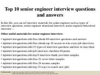 Top 10 senior engineer interview questions
and answers
In this file, you can ref interview materials for senior engineer such as types of
interview questions, senior engineer situational interview, senior engineer behavioral
interview…
Other useful materials for senior engineer interview:
• topinterviewquestions.info/free-ebook-80-interview-questions-and-answers
• topinterviewquestions.info/free-ebook-top-18-secrets-to-win-every-job-interviews
• topinterviewquestions.info/13-types-of-interview-questions-and-how-to-face-them
• topinterviewquestions.info/job-interview-checklist-40-points
• topinterviewquestions.info/top-8-interview-thank-you-letter-samples
• topinterviewquestions.info/free-21-cover-letter-samples
• topinterviewquestions.info/free-24-resume-samples
• topinterviewquestions.info/top-15-ways-to-search-new-jobs
Useful materials: • topinterviewquestions.info/free-ebook-80-interview-questions-and-answers
• topinterviewquestions.info/free-ebook-top-18-secrets-to-win-every-job-interviews
 