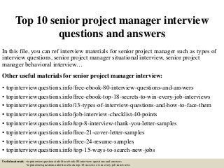 Top 10 senior project manager interview
questions and answers
In this file, you can ref interview materials for senior project manager such as types of
interview questions, senior project manager situational interview, senior project
manager behavioral interview…
Other useful materials for senior project manager interview:
• topinterviewquestions.info/free-ebook-80-interview-questions-and-answers
• topinterviewquestions.info/free-ebook-top-18-secrets-to-win-every-job-interviews
• topinterviewquestions.info/13-types-of-interview-questions-and-how-to-face-them
• topinterviewquestions.info/job-interview-checklist-40-points
• topinterviewquestions.info/top-8-interview-thank-you-letter-samples
• topinterviewquestions.info/free-21-cover-letter-samples
• topinterviewquestions.info/free-24-resume-samples
• topinterviewquestions.info/top-15-ways-to-search-new-jobs
Useful materials: • topinterviewquestions.info/free-ebook-80-interview-questions-and-answers
• topinterviewquestions.info/free-ebook-top-18-secrets-to-win-every-job-interviews
 