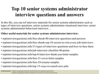 Top 10 senior systems administrator
interview questions and answers
In this file, you can ref interview materials for senior systems administrator such as
types of interview questions, senior systems administrator situational interview, senior
systems administrator behavioral interview…
Other useful materials for senior systems administrator interview:
• topinterviewquestions.info/free-ebook-80-interview-questions-and-answers
• topinterviewquestions.info/free-ebook-top-18-secrets-to-win-every-job-interviews
• topinterviewquestions.info/13-types-of-interview-questions-and-how-to-face-them
• topinterviewquestions.info/job-interview-checklist-40-points
• topinterviewquestions.info/top-8-interview-thank-you-letter-samples
• topinterviewquestions.info/free-21-cover-letter-samples
• topinterviewquestions.info/free-24-resume-samples
• topinterviewquestions.info/top-15-ways-to-search-new-jobs
Useful materials: • topinterviewquestions.info/free-ebook-80-interview-questions-and-answers
• topinterviewquestions.info/free-ebook-top-18-secrets-to-win-every-job-interviews
 