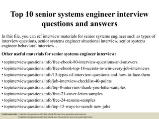 Top 10 senior systems engineer interview
questions and answers
In this file, you can ref interview materials for senior systems engineer such as types of
interview questions, senior systems engineer situational interview, senior systems
engineer behavioral interview…
Other useful materials for senior systems engineer interview:
• topinterviewquestions.info/free-ebook-80-interview-questions-and-answers
• topinterviewquestions.info/free-ebook-top-18-secrets-to-win-every-job-interviews
• topinterviewquestions.info/13-types-of-interview-questions-and-how-to-face-them
• topinterviewquestions.info/job-interview-checklist-40-points
• topinterviewquestions.info/top-8-interview-thank-you-letter-samples
• topinterviewquestions.info/free-21-cover-letter-samples
• topinterviewquestions.info/free-24-resume-samples
• topinterviewquestions.info/top-15-ways-to-search-new-jobs
Useful materials: • topinterviewquestions.info/free-ebook-80-interview-questions-and-answers
• topinterviewquestions.info/free-ebook-top-18-secrets-to-win-every-job-interviews
 