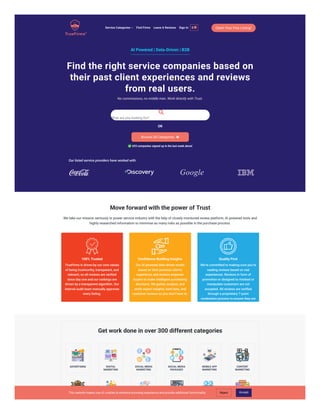 AI Powered | Data-Driven | B2B
Find the right service companies based on
their past client experiences and reviews
from real users.
No commissions, no middle man. Work directly with Trust.

What are you looking for?
OR
Browse All Categories 
 693 companies signed up in the last week alone!
Our listed service providers have worked with:
Move forward with the power of Trust
We take our mission seriously to power service industry with the help of closely monitored review platform, AI powered tools and
highly researched information to minimise as many risks as possible in the purchase process.
100% Trusted
TrueFirms is driven by our core values
of being trustworthy, transparent, and
relevant, so all reviews are verified
since day one and our rankings are
driven by a transparent algorithm. Our
internal audit team manually approves
every listing.
Confidence-Building Insights
Our AI powered data-driven model
based on their previous client's
experience and reviews empower
buyers to make intelligent purchasing
decisions. We gather, analyse, and
verify expert insights, hard data, and
customer reviews so you don’t have to.
Quality First
We’re committed to making sure you’re
reading reviews based on real
experiences. Reviews in form of
promotion or designed to mislead or
manipulate customers are not
accepted. All reviews are verified
through a proprietary 7-point
moderation process to ensure they are
real and authentic.
Get work done in over 300 different categories
ADVERTISING DIGITAL
MARKETING
SOCIAL MEDIA
MARKETING
SOCIAL MEDIA
PACKAGES
MOBILE APP
MARKETING
CONTENT
MARKETING
FULL SERVICE CREATIVE BRANDING NAMING VIDEO PUBLIC
Claim Your Free Listing!
Service Categories  Find Firms Leave A Reviews Sign In 0 
This website makes use of cookies to enhance browsing experience and provide additional functionality Reject Accept
 