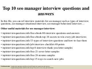 Top 10 seo manager interview questions and
answers
In this file, you can ref interview materials for seo manager such as types of interview
questions, seo manager situational interview, seo manager behavioral interview…
Other useful materials for seo manager interview:
• topinterviewquestions.info/free-ebook-80-interview-questions-and-answers
• topinterviewquestions.info/free-ebook-top-18-secrets-to-win-every-job-interviews
• topinterviewquestions.info/13-types-of-interview-questions-and-how-to-face-them
• topinterviewquestions.info/job-interview-checklist-40-points
• topinterviewquestions.info/top-8-interview-thank-you-letter-samples
• topinterviewquestions.info/free-21-cover-letter-samples
• topinterviewquestions.info/free-24-resume-samples
• topinterviewquestions.info/top-15-ways-to-search-new-jobs
Useful materials: • topinterviewquestions.info/free-ebook-80-interview-questions-and-answers
• topinterviewquestions.info/free-ebook-top-18-secrets-to-win-every-job-interviews
 