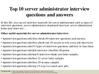 Top 10 server administrator interview
questions and answers
In this file, you can ref interview materials for server administrator such as types of
interview questions, server administrator situational interview, server administrator
behavioral interview…
Other useful materials for server administrator interview:
• topinterviewquestions.info/free-ebook-80-interview-questions-and-answers
• topinterviewquestions.info/free-ebook-top-18-secrets-to-win-every-job-interviews
• topinterviewquestions.info/13-types-of-interview-questions-and-how-to-face-them
• topinterviewquestions.info/job-interview-checklist-40-points
• topinterviewquestions.info/top-8-interview-thank-you-letter-samples
• topinterviewquestions.info/free-21-cover-letter-samples
• topinterviewquestions.info/free-24-resume-samples
• topinterviewquestions.info/top-15-ways-to-search-new-jobs
Useful materials: • topinterviewquestions.info/free-ebook-80-interview-questions-and-answers
• topinterviewquestions.info/free-ebook-top-18-secrets-to-win-every-job-interviews
 