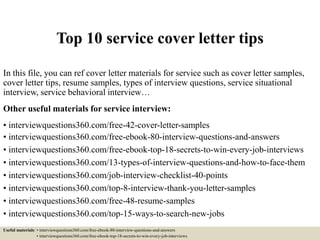 Top 10 service cover letter tips
In this file, you can ref cover letter materials for service such as cover letter samples,
cover letter tips, resume samples, types of interview questions, service situational
interview, service behavioral interview…
Other useful materials for service interview:
• interviewquestions360.com/free-42-cover-letter-samples
• interviewquestions360.com/free-ebook-80-interview-questions-and-answers
• interviewquestions360.com/free-ebook-top-18-secrets-to-win-every-job-interviews
• interviewquestions360.com/13-types-of-interview-questions-and-how-to-face-them
• interviewquestions360.com/job-interview-checklist-40-points
• interviewquestions360.com/top-8-interview-thank-you-letter-samples
• interviewquestions360.com/free-48-resume-samples
• interviewquestions360.com/top-15-ways-to-search-new-jobs
Useful materials: • interviewquestions360.com/free-ebook-80-interview-questions-and-answers
• interviewquestions360.com/free-ebook-top-18-secrets-to-win-every-job-interviews
 
