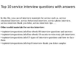 Top 10 service interview questions with answers
In this file, you can ref interview materials for service such as, service
situational interview, service behavioral interview, service phone interview,
service interview thank you letter, service interview tips …
Other useful materials for service interview:
• topinterviewquestions.info/free-ebook-80-interview-questions-and-answers
• topinterviewquestions.info/free-ebook-18-secrets-to-win-every-job-interviews
• topinterviewquestions.info/13-types-of-interview-questions-and-how-to-face-
them
• topinterviewquestions.info/top-8-interview-thank-you-letter-samples
 