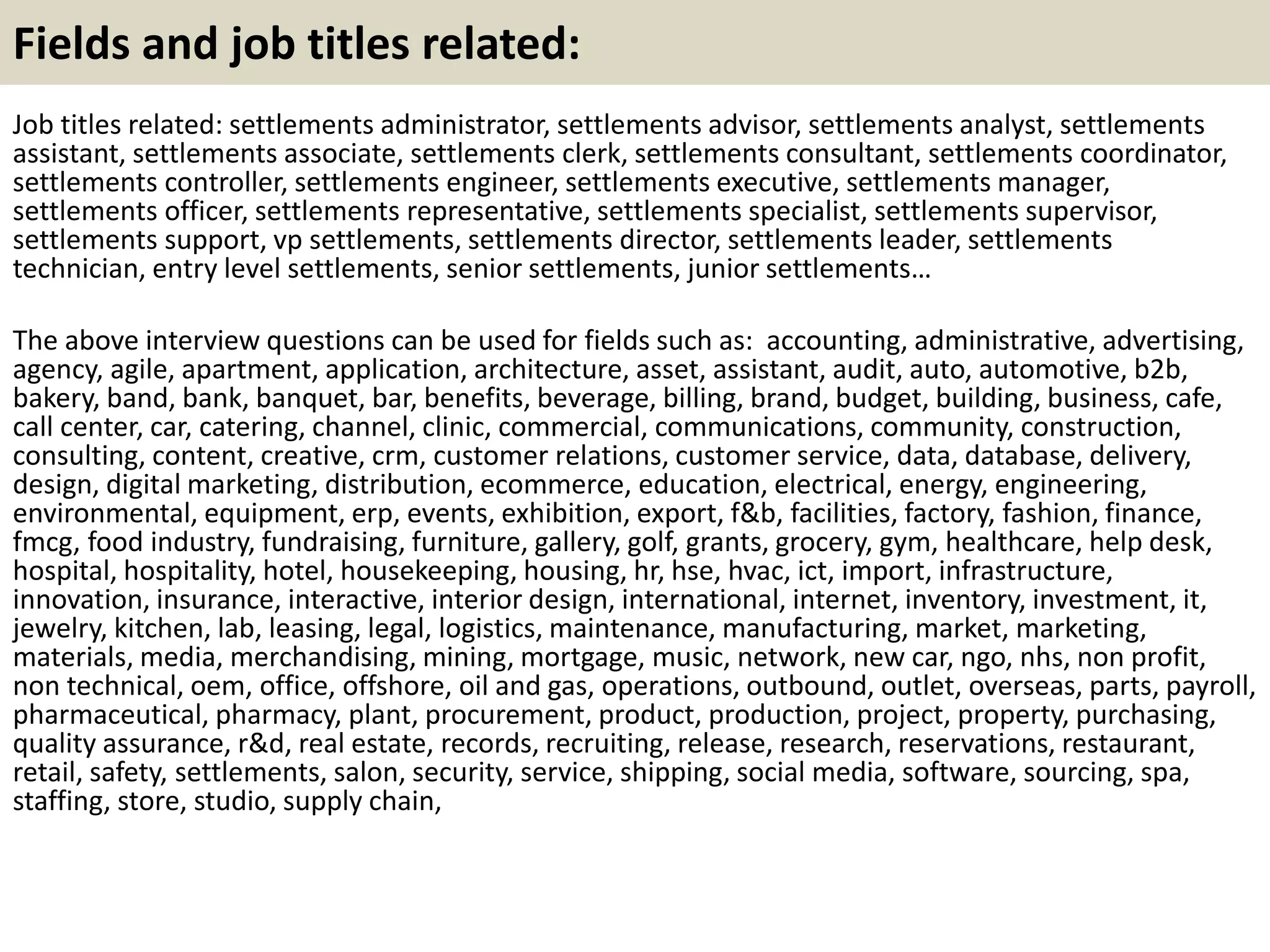 Fields and job titles related:
Job titles related: settlements administrator, settlements advisor, settlements analyst, settlements
assistant, settlements associate, settlements clerk, settlements consultant, settlements coordinator,
settlements controller, settlements engineer, settlements executive, settlements manager,
settlements officer, settlements representative, settlements specialist, settlements supervisor,
settlements support, vp settlements, settlements director, settlements leader, settlements
technician, entry level settlements, senior settlements, junior settlements…
The above interview questions can be used for fields such as: accounting, administrative, advertising,
agency, agile, apartment, application, architecture, asset, assistant, audit, auto, automotive, b2b,
bakery, band, bank, banquet, bar, benefits, beverage, billing, brand, budget, building, business, cafe,
call center, car, catering, channel, clinic, commercial, communications, community, construction,
consulting, content, creative, crm, customer relations, customer service, data, database, delivery,
design, digital marketing, distribution, ecommerce, education, electrical, energy, engineering,
environmental, equipment, erp, events, exhibition, export, f&b, facilities, factory, fashion, finance,
fmcg, food industry, fundraising, furniture, gallery, golf, grants, grocery, gym, healthcare, help desk,
hospital, hospitality, hotel, housekeeping, housing, hr, hse, hvac, ict, import, infrastructure,
innovation, insurance, interactive, interior design, international, internet, inventory, investment, it,
jewelry, kitchen, lab, leasing, legal, logistics, maintenance, manufacturing, market, marketing,
materials, media, merchandising, mining, mortgage, music, network, new car, ngo, nhs, non profit,
non technical, oem, office, offshore, oil and gas, operations, outbound, outlet, overseas, parts, payroll,
pharmaceutical, pharmacy, plant, procurement, product, production, project, property, purchasing,
quality assurance, r&d, real estate, records, recruiting, release, research, reservations, restaurant,
retail, safety, settlements, salon, security, service, shipping, social media, software, sourcing, spa,
staffing, store, studio, supply chain,
 