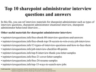 Top 10 sharepoint administrator interview
questions and answers
In this file, you can ref interview materials for sharepoint administrator such as types of
interview questions, sharepoint administrator situational interview, sharepoint
administrator behavioral interview…
Other useful materials for sharepoint administrator interview:
• topinterviewquestions.info/free-ebook-80-interview-questions-and-answers
• topinterviewquestions.info/free-ebook-top-18-secrets-to-win-every-job-interviews
• topinterviewquestions.info/13-types-of-interview-questions-and-how-to-face-them
• topinterviewquestions.info/job-interview-checklist-40-points
• topinterviewquestions.info/top-8-interview-thank-you-letter-samples
• topinterviewquestions.info/free-21-cover-letter-samples
• topinterviewquestions.info/free-24-resume-samples
• topinterviewquestions.info/top-15-ways-to-search-new-jobs
Useful materials: • topinterviewquestions.info/free-ebook-80-interview-questions-and-answers
• topinterviewquestions.info/free-ebook-top-18-secrets-to-win-every-job-interviews
 