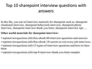 Top 10 sharepoint interview questions with
answers
In this file, you can ref interview materials for sharepoint such as, sharepoint
situational interview, sharepoint behavioral interview, sharepoint phone
interview, sharepoint interview thank you letter, sharepoint interview tips …
Other useful materials for sharepoint interview:
• topinterviewquestions.info/free-ebook-80-interview-questions-and-answers
• topinterviewquestions.info/free-ebook-18-secrets-to-win-every-job-interviews
• topinterviewquestions.info/13-types-of-interview-questions-and-how-to-face-
them
• topinterviewquestions.info/top-8-interview-thank-you-letter-samples
 